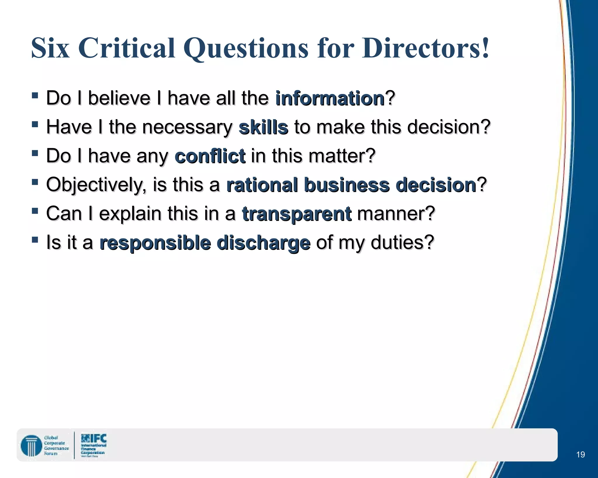 19
Six Critical Questions for Directors!
 Do I believe I have all theDo I believe I have all the informationinformation??
 Have I the necessaryHave I the necessary skillsskills to make this decision?to make this decision?
 Do I have anyDo I have any conflictconflict in this matter?in this matter?
 Objectively, is this aObjectively, is this a rational business decisionrational business decision??
 Can I explain this in aCan I explain this in a transparenttransparent manner?manner?
 Is it aIs it a responsible dischargeresponsible discharge of my duties?of my duties?
 