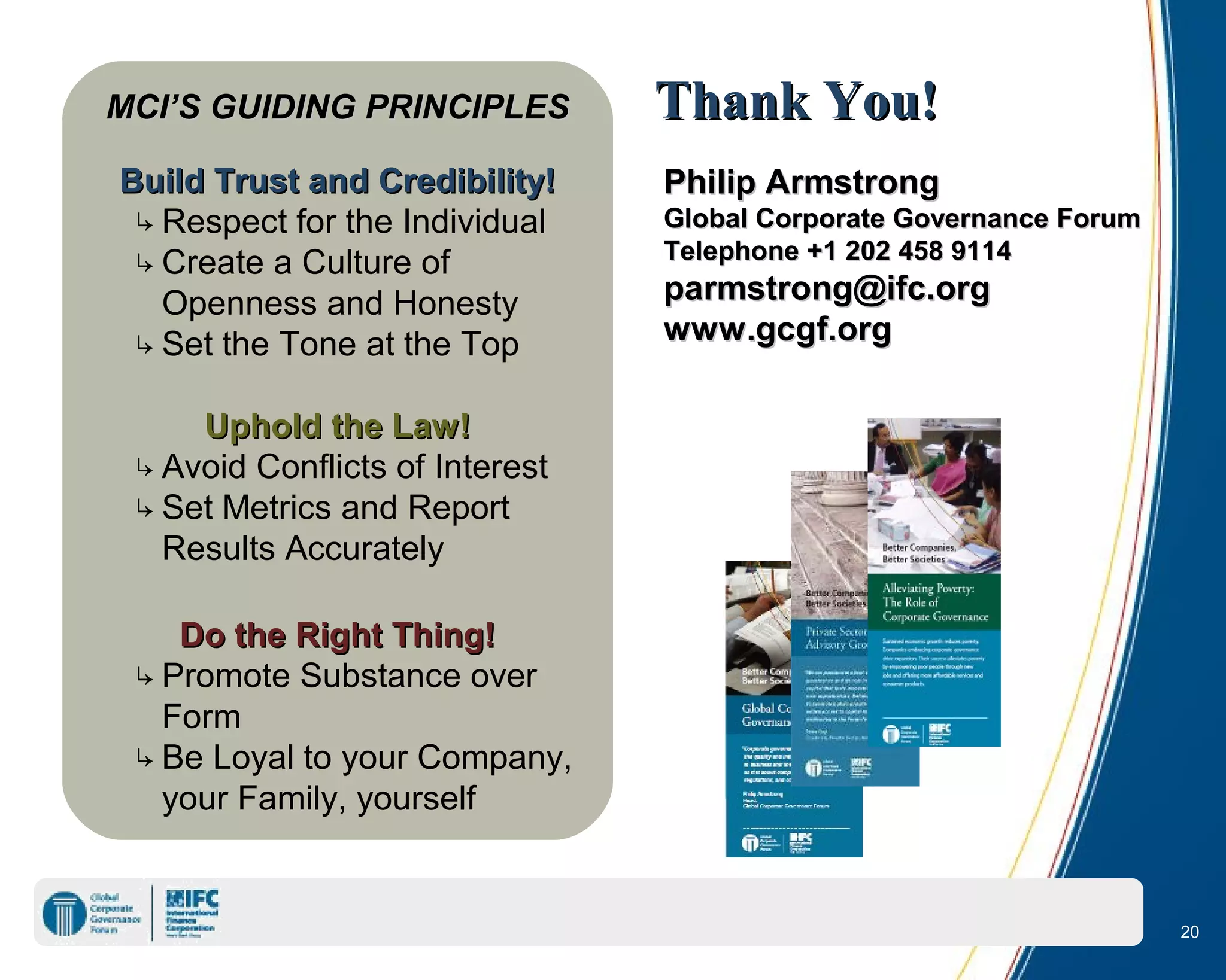 MCI’S GUIDING PRINCIPLESMCI’S GUIDING PRINCIPLES
Build Trust and Credibility!Build Trust and Credibility!
↳Respect for the Individual
↳Create a Culture of
Openness and Honesty
↳Set the Tone at the Top
Uphold the Law!Uphold the Law!
↳Avoid Conflicts of Interest
↳Set Metrics and Report
Results Accurately
Do the Right Thing!Do the Right Thing!
↳Promote Substance over
Form
↳Be Loyal to your Company,
your Family, yourself
Philip ArmstrongPhilip Armstrong
Global Corporate Governance ForumGlobal Corporate Governance Forum
Telephone +1 202 458 9114Telephone +1 202 458 9114
parmstrong@ifc.orgparmstrong@ifc.org
www.gcgf.orgwww.gcgf.org
Thank You!Thank You!
20
 