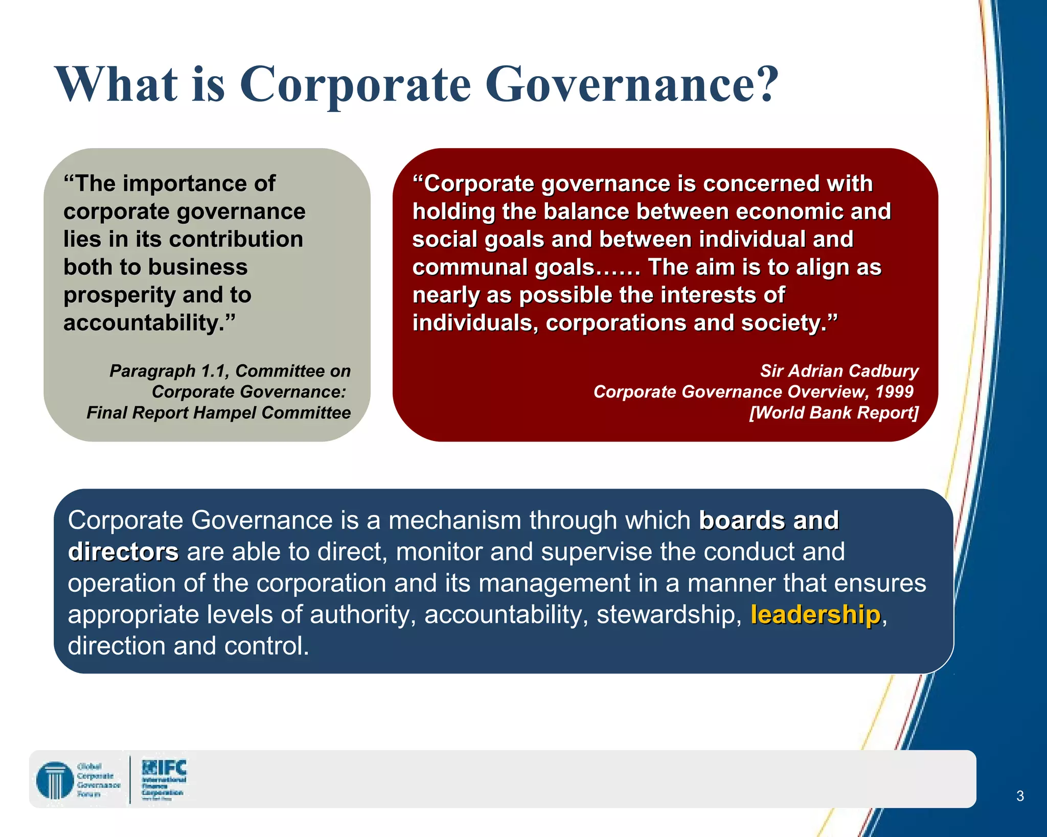 3
What is Corporate Governance?
Corporate Governance is a mechanism through which boards andboards and
directorsdirectors are able to direct, monitor and supervise the conduct and
operation of the corporation and its management in a manner that ensures
appropriate levels of authority, accountability, stewardship, leadershipleadership,
direction and control.
““The importance ofThe importance of
corporate governancecorporate governance
lies in its contributionlies in its contribution
both to businessboth to business
prosperity and toprosperity and to
accountability.”accountability.”
Paragraph 1.1, Committee on
Corporate Governance:
Final Report Hampel Committee
““Corporate governance is concerned withCorporate governance is concerned with
holding the balance between economic andholding the balance between economic and
social goals and between individual andsocial goals and between individual and
communal goals…… The aim is to align ascommunal goals…… The aim is to align as
nearly as possible the interests ofnearly as possible the interests of
individuals, corporations and society.”individuals, corporations and society.”
Sir Adrian Cadbury
Corporate Governance Overview, 1999
[World Bank Report]
 