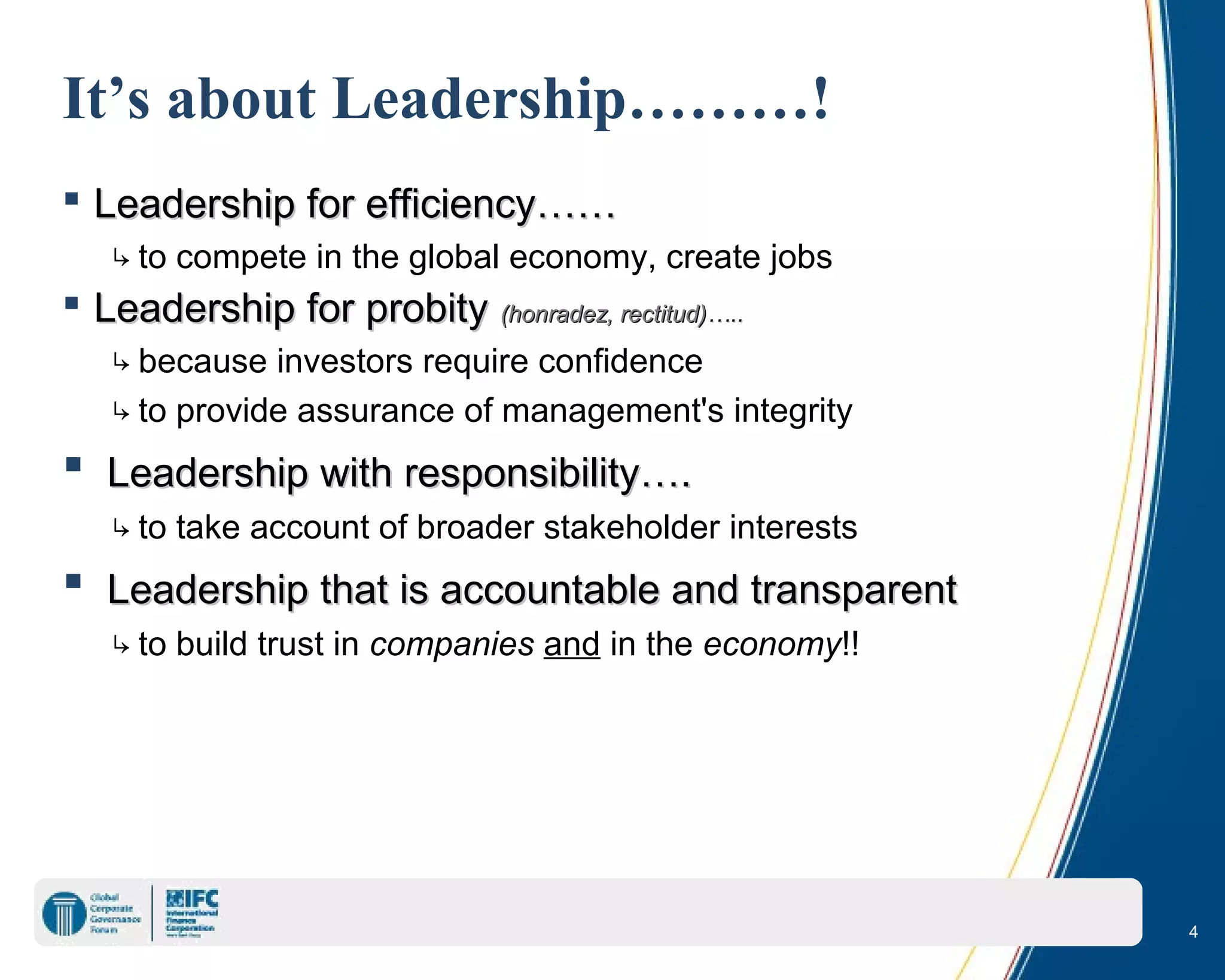 4
It’s about Leadership………!
 Leadership for efficiency……Leadership for efficiency……
↳to compete in the global economy, create jobs
 Leadership for probityLeadership for probity (honradez, rectitud)(honradez, rectitud)…..…..
↳because investors require confidence
↳to provide assurance of management's integrity
 Leadership with responsibility….Leadership with responsibility….
↳to take account of broader stakeholder interests
 Leadership that is accountable and transparentLeadership that is accountable and transparent
↳to build trust in companies and in the economy!!
 
