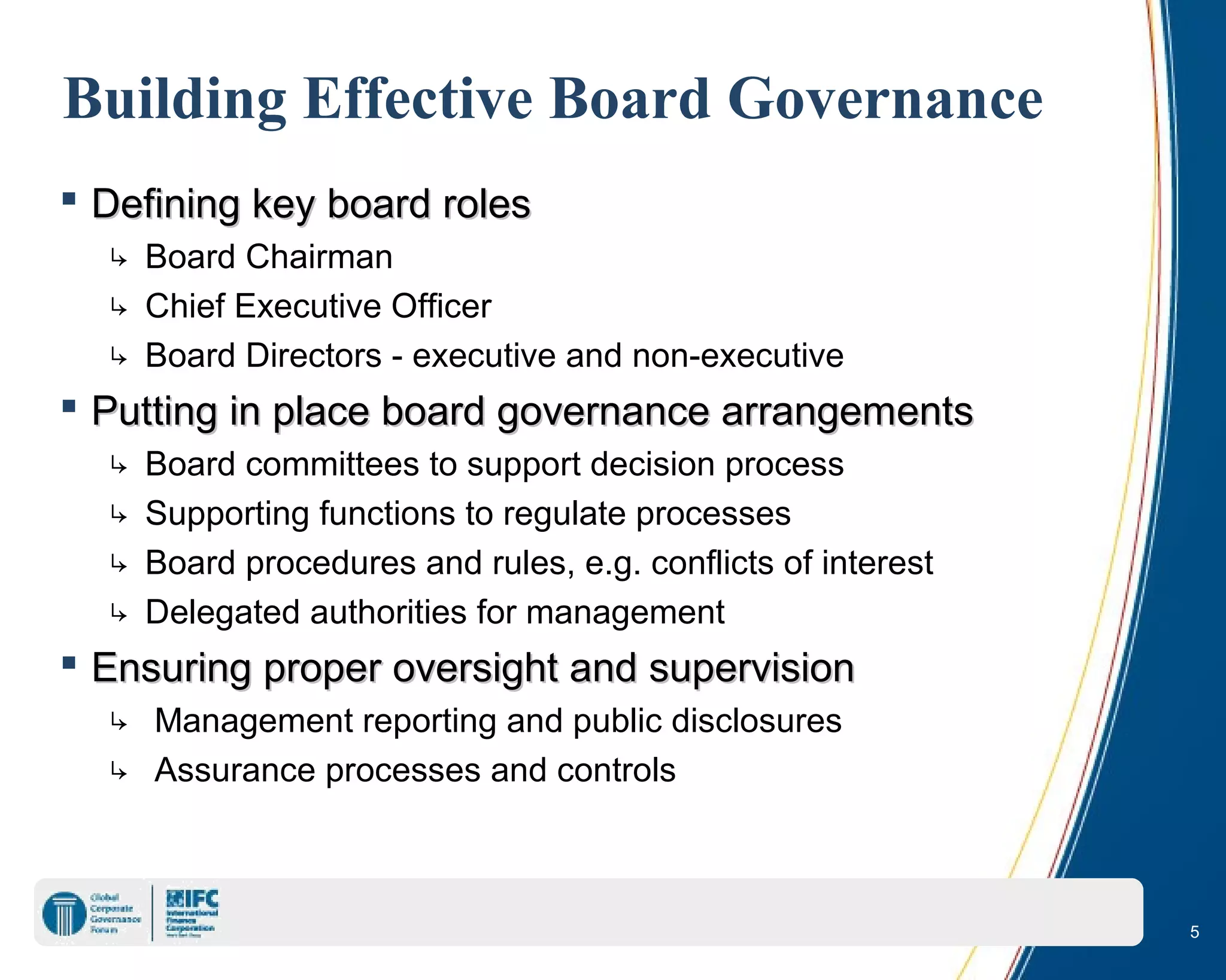 5
Building Effective Board Governance
 Defining key board rolesDefining key board roles
↳ Board Chairman
↳ Chief Executive Officer
↳ Board Directors - executive and non-executive
 Putting in place board governance arrangementsPutting in place board governance arrangements
↳ Board committees to support decision process
↳ Supporting functions to regulate processes
↳ Board procedures and rules, e.g. conflicts of interest
↳ Delegated authorities for management
 Ensuring proper oversight and supervisionEnsuring proper oversight and supervision
↳ Management reporting and public disclosures
↳ Assurance processes and controls
 