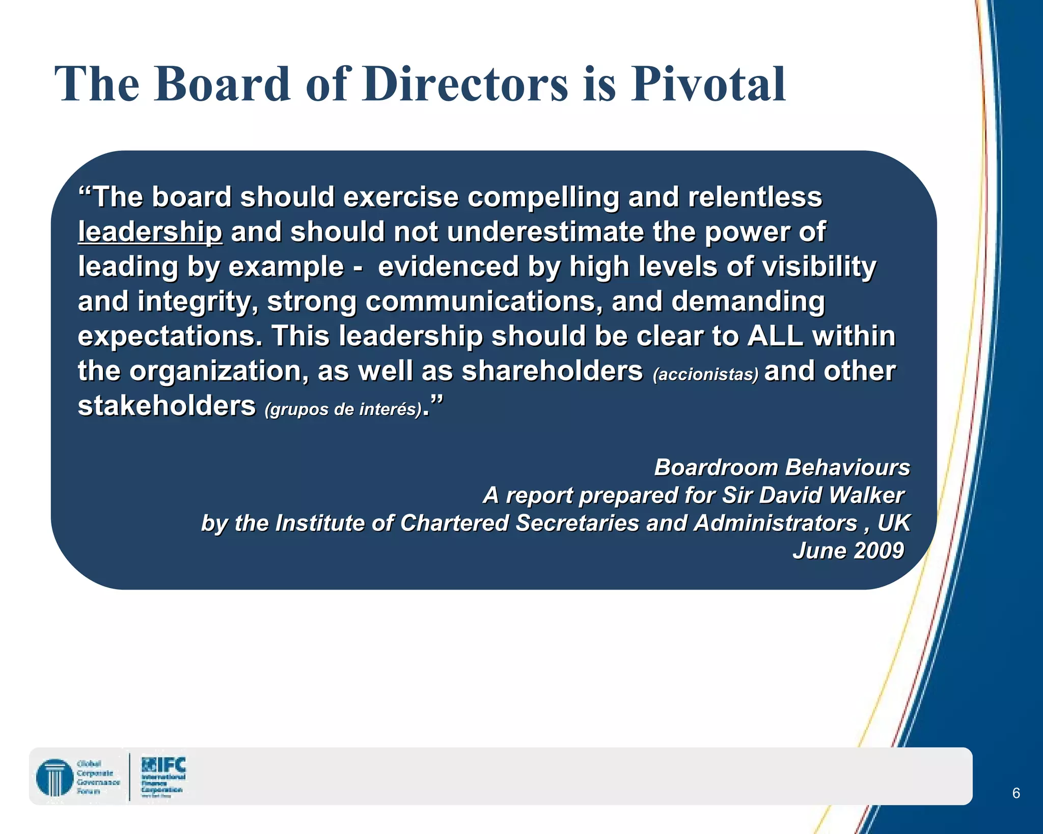 6
The Board of Directors is Pivotal
““The board should exercise compelling and relentlessThe board should exercise compelling and relentless
leadershipleadership and should not underestimate the power ofand should not underestimate the power of
leading by example - evidenced by high levels of visibilityleading by example - evidenced by high levels of visibility
and integrity, strong communications, and demandingand integrity, strong communications, and demanding
expectations. This leadership should be clear to ALL withinexpectations. This leadership should be clear to ALL within
the organization, as well as shareholdersthe organization, as well as shareholders (accionistas)(accionistas) and otherand other
stakeholdersstakeholders (grupos de(grupos de interésinterés)).”.”
Boardroom BehavioursBoardroom Behaviours
A report prepared for Sir David WalkerA report prepared for Sir David Walker
by the Institute of Chartered Secretaries and Administrators , UKby the Institute of Chartered Secretaries and Administrators , UK
June 2009June 2009
 