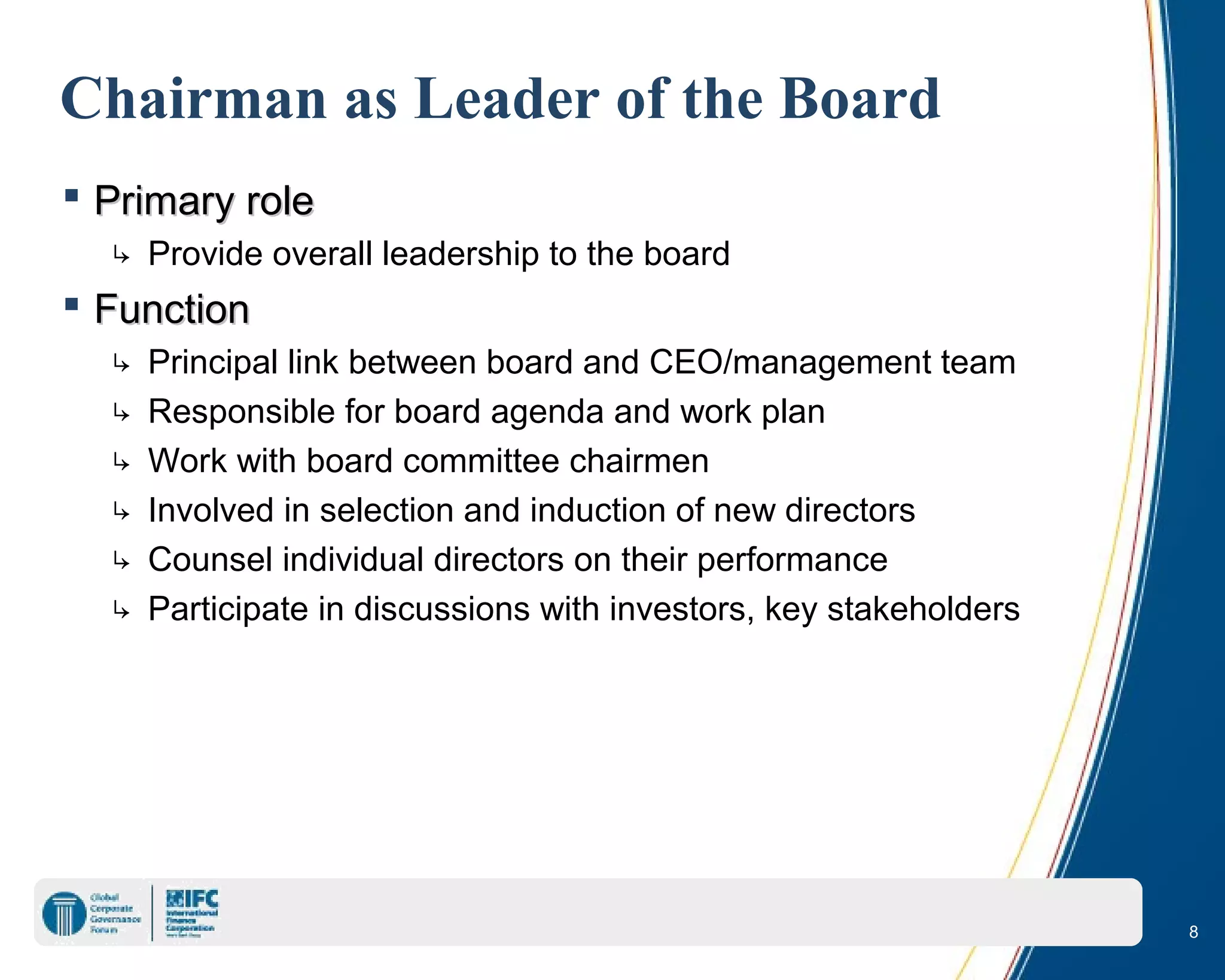 8
Chairman as Leader of the Board
 Primary rolePrimary role
↳ Provide overall leadership to the board
 FunctionFunction
↳ Principal link between board and CEO/management team
↳ Responsible for board agenda and work plan
↳ Work with board committee chairmen
↳ Involved in selection and induction of new directors
↳ Counsel individual directors on their performance
↳ Participate in discussions with investors, key stakeholders
 