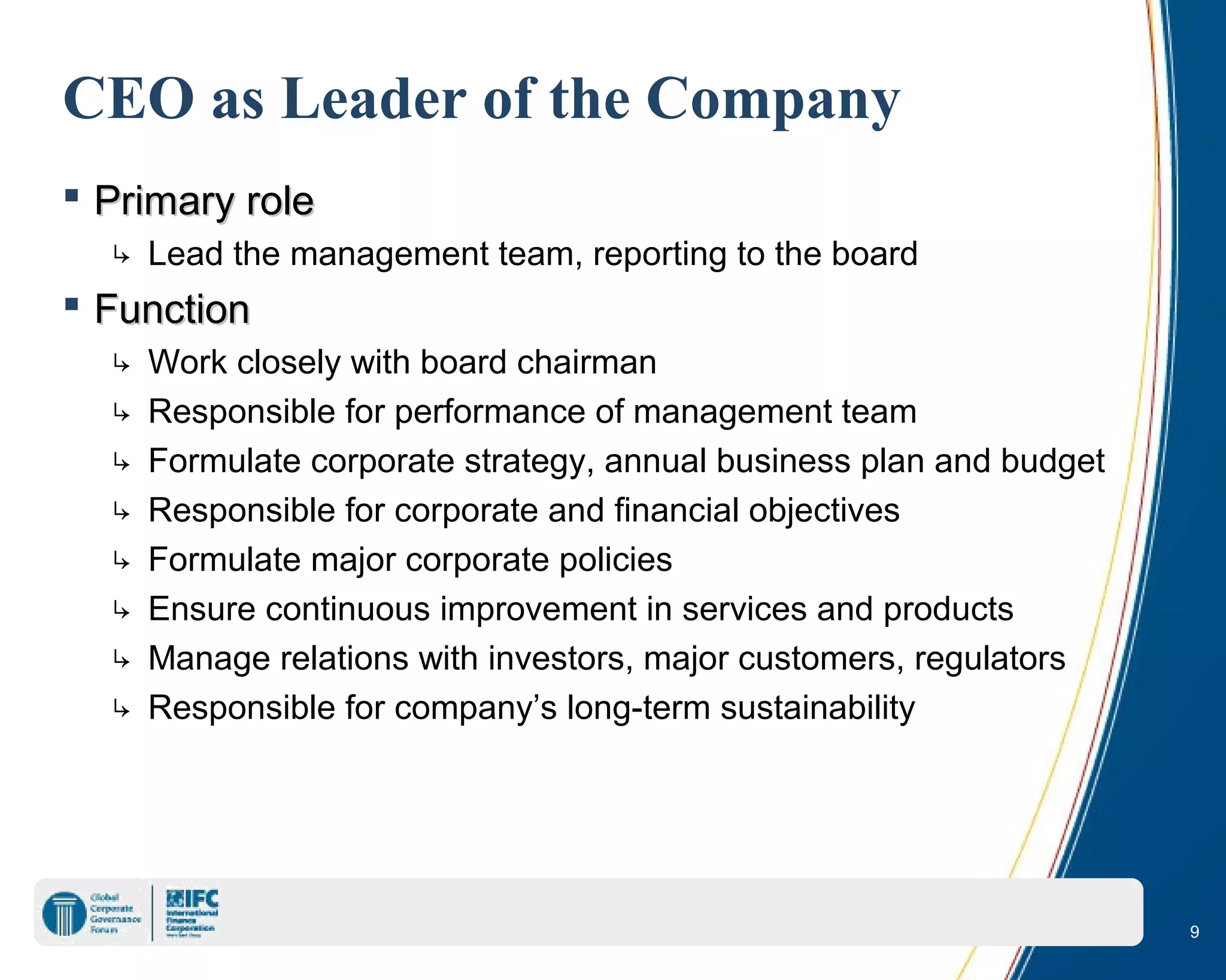 9
CEO as Leader of the Company
 Primary rolePrimary role
↳ Lead the management team, reporting to the board
 FunctionFunction
↳ Work closely with board chairman
↳ Responsible for performance of management team
↳ Formulate corporate strategy, annual business plan and budget
↳ Responsible for corporate and financial objectives
↳ Formulate major corporate policies
↳ Ensure continuous improvement in services and products
↳ Manage relations with investors, major customers, regulators
↳ Responsible for company’s long-term sustainability
 