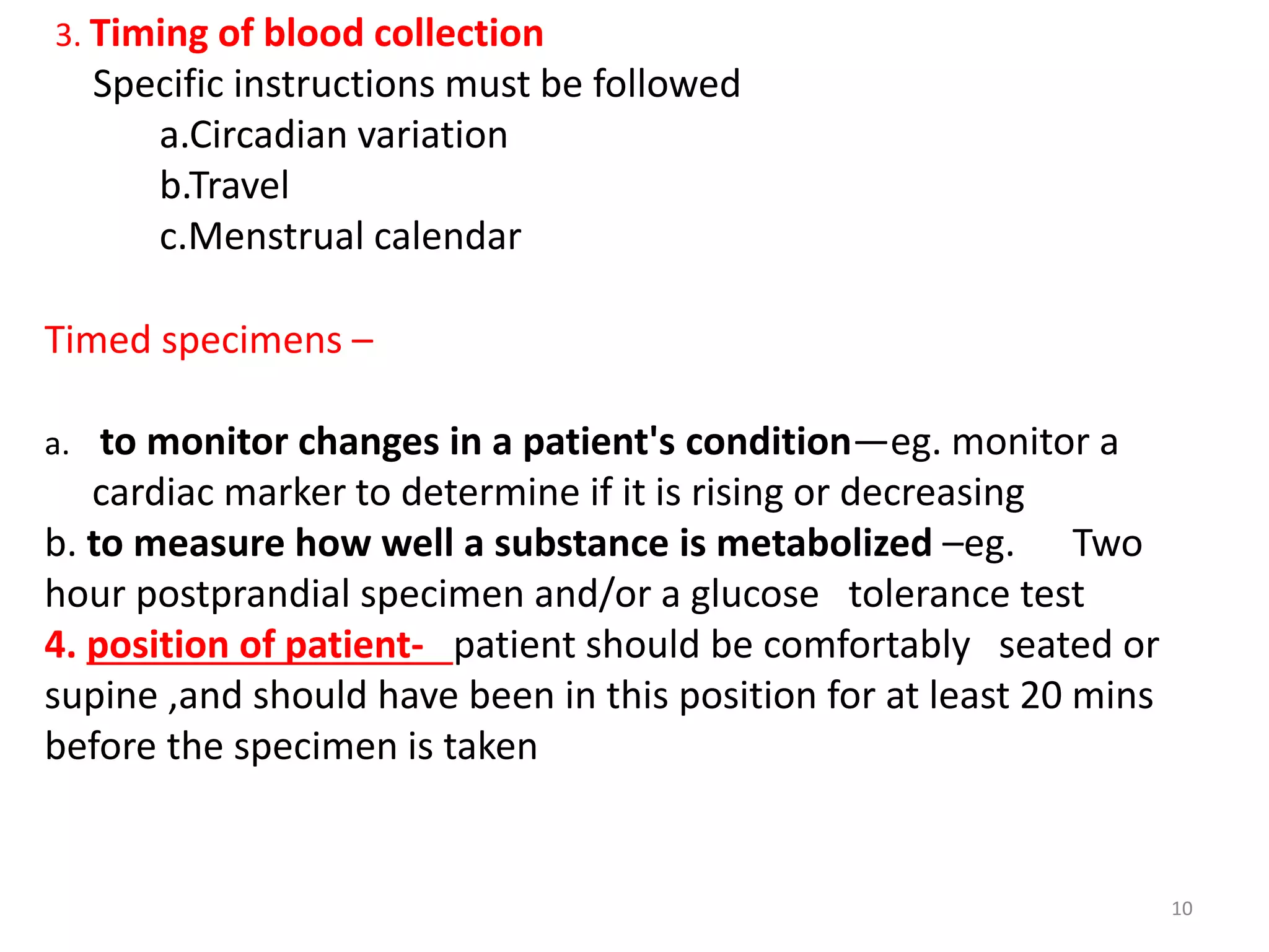 Timed specimens –
a. to monitor changes in a patient's condition—eg. monitor a
cardiac marker to determine if it is rising or decreasing
b. to measure how well a substance is metabolized –eg. Two
hour postprandial specimen and/or a glucose tolerance test
4. position of patient- patient should be comfortably seated or
supine ,and should have been in this position for at least 20 mins
before the specimen is taken
10
3. Timing of blood collection
Specific instructions must be followed
a.Circadian variation
b.Travel
c.Menstrual calendar
 