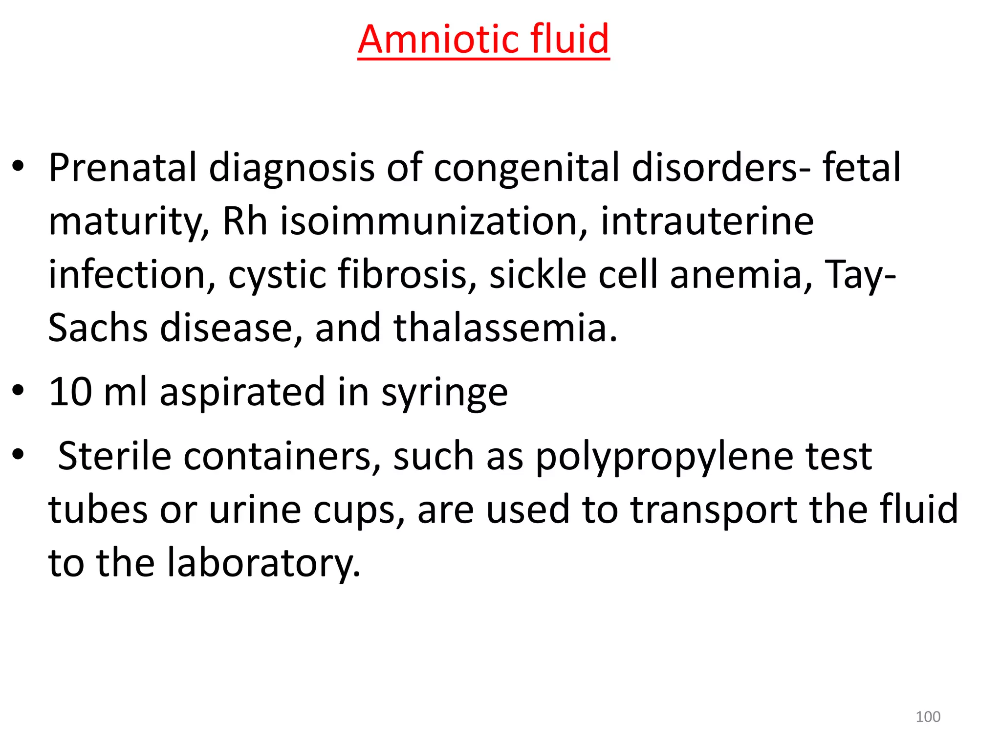• Prenatal diagnosis of congenital disorders- fetal
maturity, Rh isoimmunization, intrauterine
infection, cystic fibrosis, sickle cell anemia, Tay-
Sachs disease, and thalassemia.
• 10 ml aspirated in syringe
• Sterile containers, such as polypropylene test
tubes or urine cups, are used to transport the fluid
to the laboratory.
Amniotic fluid
100
 