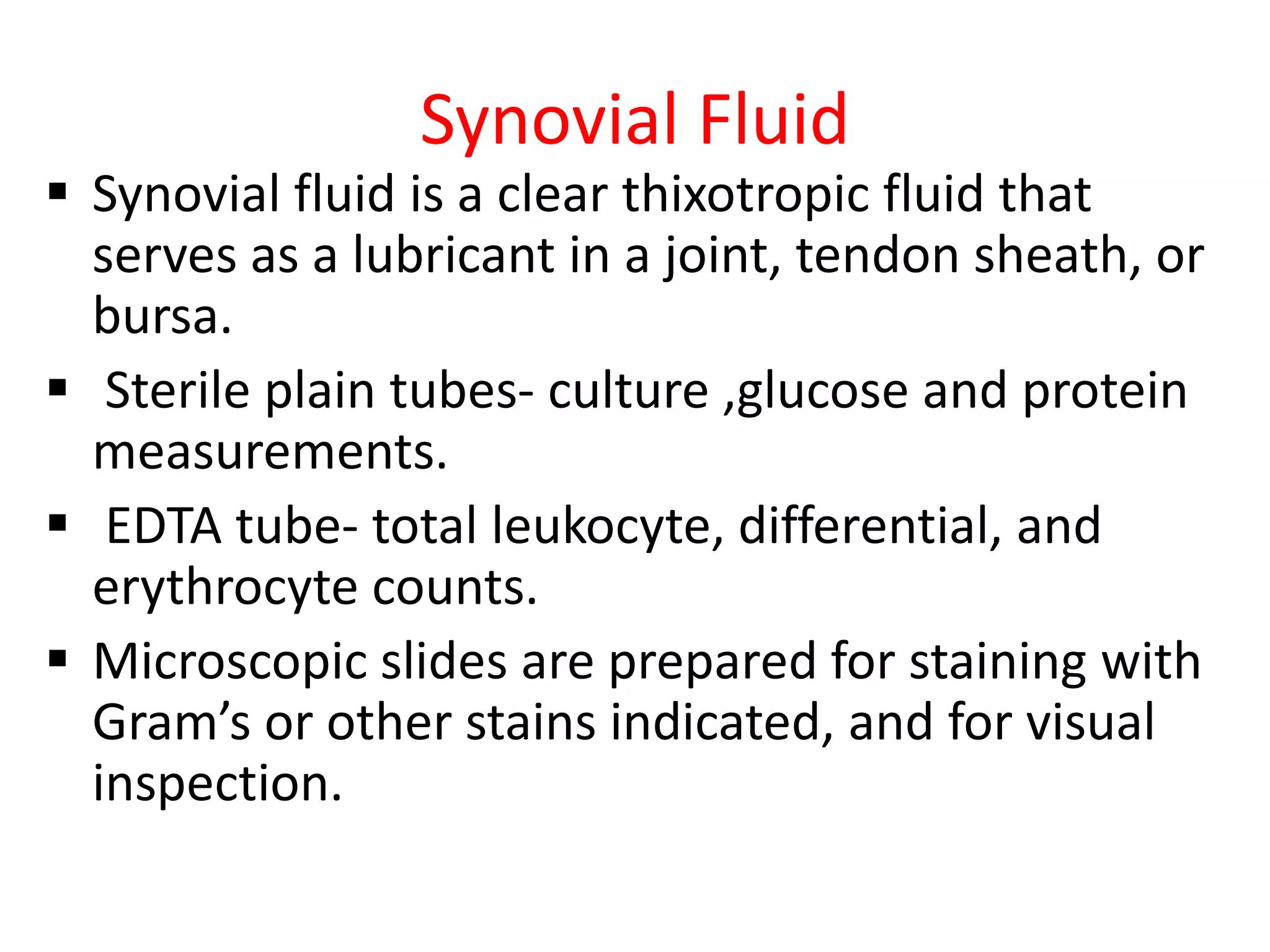 Synovial Fluid
 Synovial fluid is a clear thixotropic fluid that
serves as a lubricant in a joint, tendon sheath, or
bursa.
 Sterile plain tubes- culture ,glucose and protein
measurements.
 EDTA tube- total leukocyte, differential, and
erythrocyte counts.
 Microscopic slides are prepared for staining with
Gram’s or other stains indicated, and for visual
inspection.
 