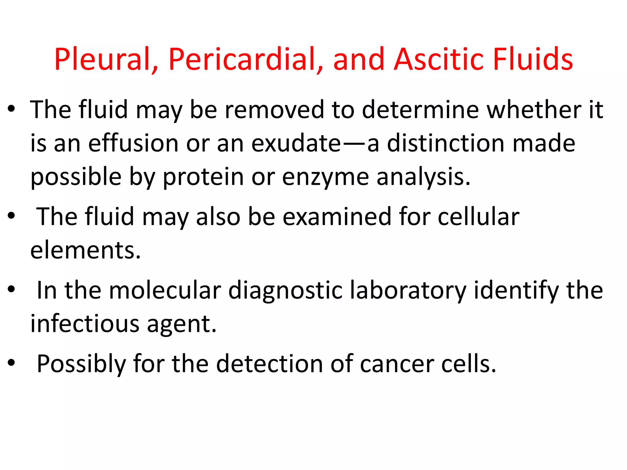 Pleural, Pericardial, and Ascitic Fluids
• The fluid may be removed to determine whether it
is an effusion or an exudate—a distinction made
possible by protein or enzyme analysis.
• The fluid may also be examined for cellular
elements.
• In the molecular diagnostic laboratory identify the
infectious agent.
• Possibly for the detection of cancer cells.
 