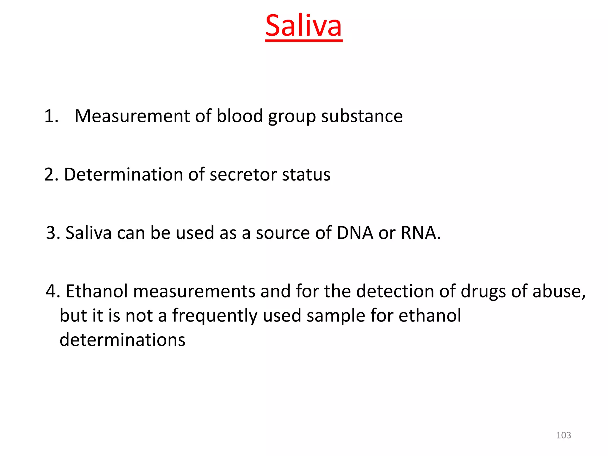 1. Measurement of blood group substance
2. Determination of secretor status
3. Saliva can be used as a source of DNA or RNA.
4. Ethanol measurements and for the detection of drugs of abuse,
but it is not a frequently used sample for ethanol
determinations
103
Saliva
 