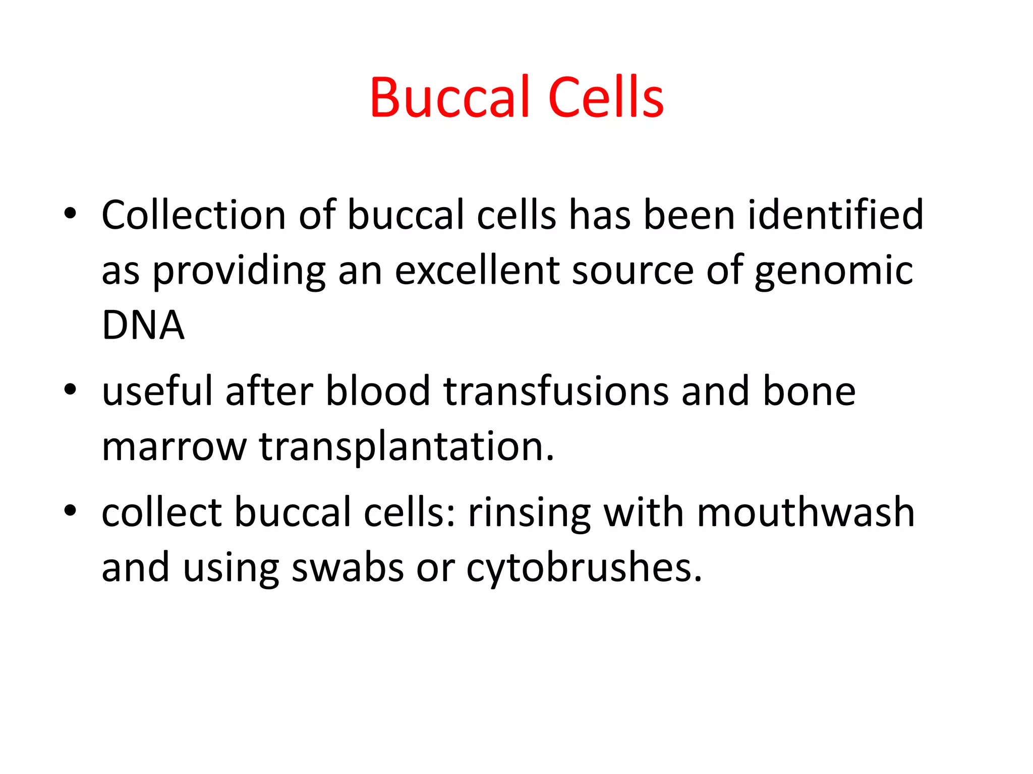 Buccal Cells
• Collection of buccal cells has been identified
as providing an excellent source of genomic
DNA
• useful after blood transfusions and bone
marrow transplantation.
• collect buccal cells: rinsing with mouthwash
and using swabs or cytobrushes.
 