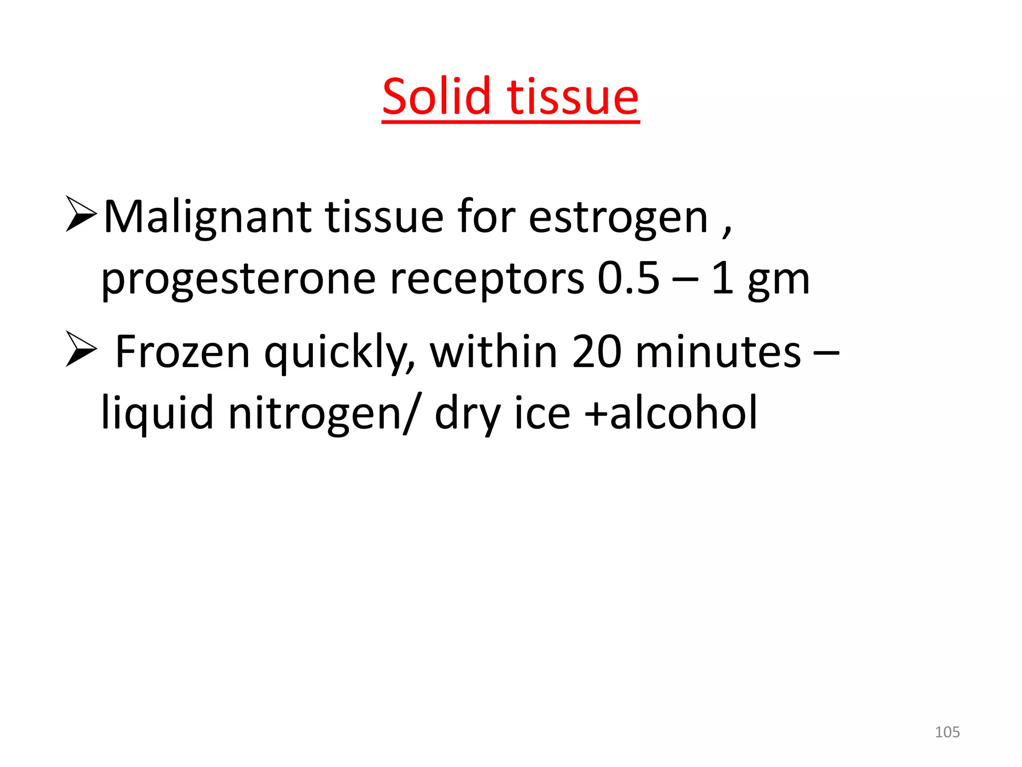 Malignant tissue for estrogen ,
progesterone receptors 0.5 – 1 gm
 Frozen quickly, within 20 minutes –
liquid nitrogen/ dry ice +alcohol
105
Solid tissue
 