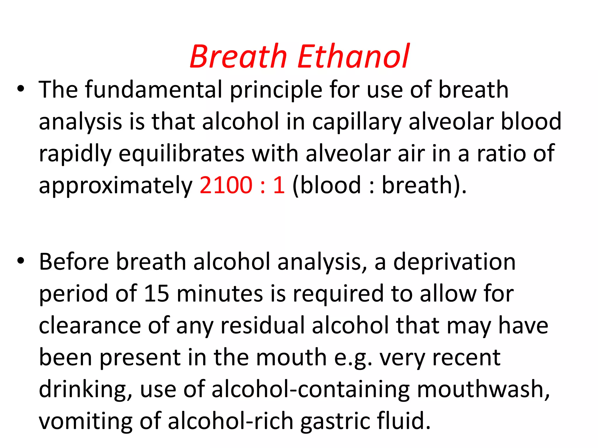 Breath Ethanol
• The fundamental principle for use of breath
analysis is that alcohol in capillary alveolar blood
rapidly equilibrates with alveolar air in a ratio of
approximately 2100 : 1 (blood : breath).
• Before breath alcohol analysis, a deprivation
period of 15 minutes is required to allow for
clearance of any residual alcohol that may have
been present in the mouth e.g. very recent
drinking, use of alcohol-containing mouthwash,
vomiting of alcohol-rich gastric fluid.
 