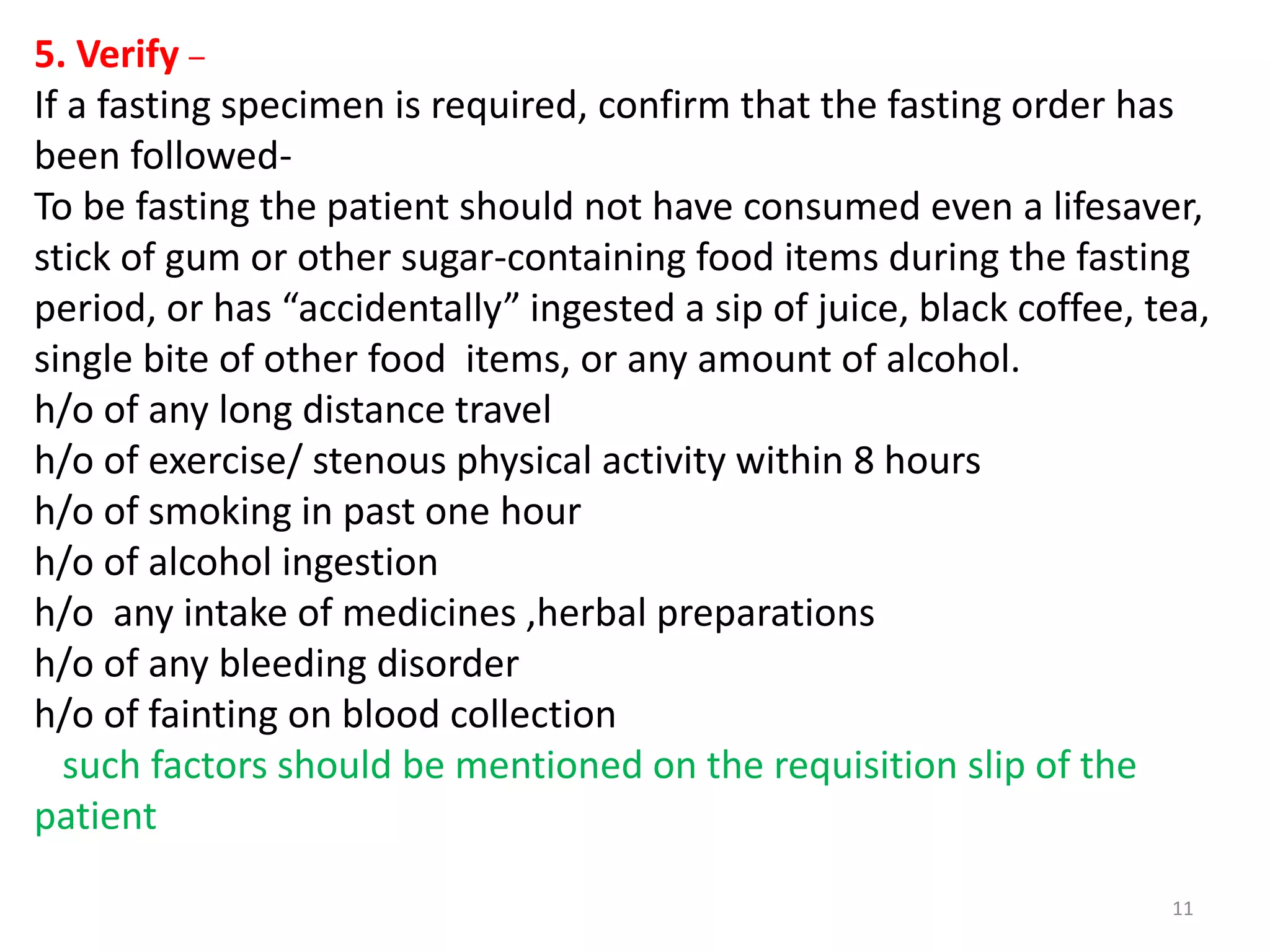 5. Verify –
If a fasting specimen is required, confirm that the fasting order has
been followed-
To be fasting the patient should not have consumed even a lifesaver,
stick of gum or other sugar-containing food items during the fasting
period, or has “accidentally” ingested a sip of juice, black coffee, tea,
single bite of other food items, or any amount of alcohol.
h/o of any long distance travel
h/o of exercise/ stenous physical activity within 8 hours
h/o of smoking in past one hour
h/o of alcohol ingestion
h/o any intake of medicines ,herbal preparations
h/o of any bleeding disorder
h/o of fainting on blood collection
such factors should be mentioned on the requisition slip of the
patient
11
 