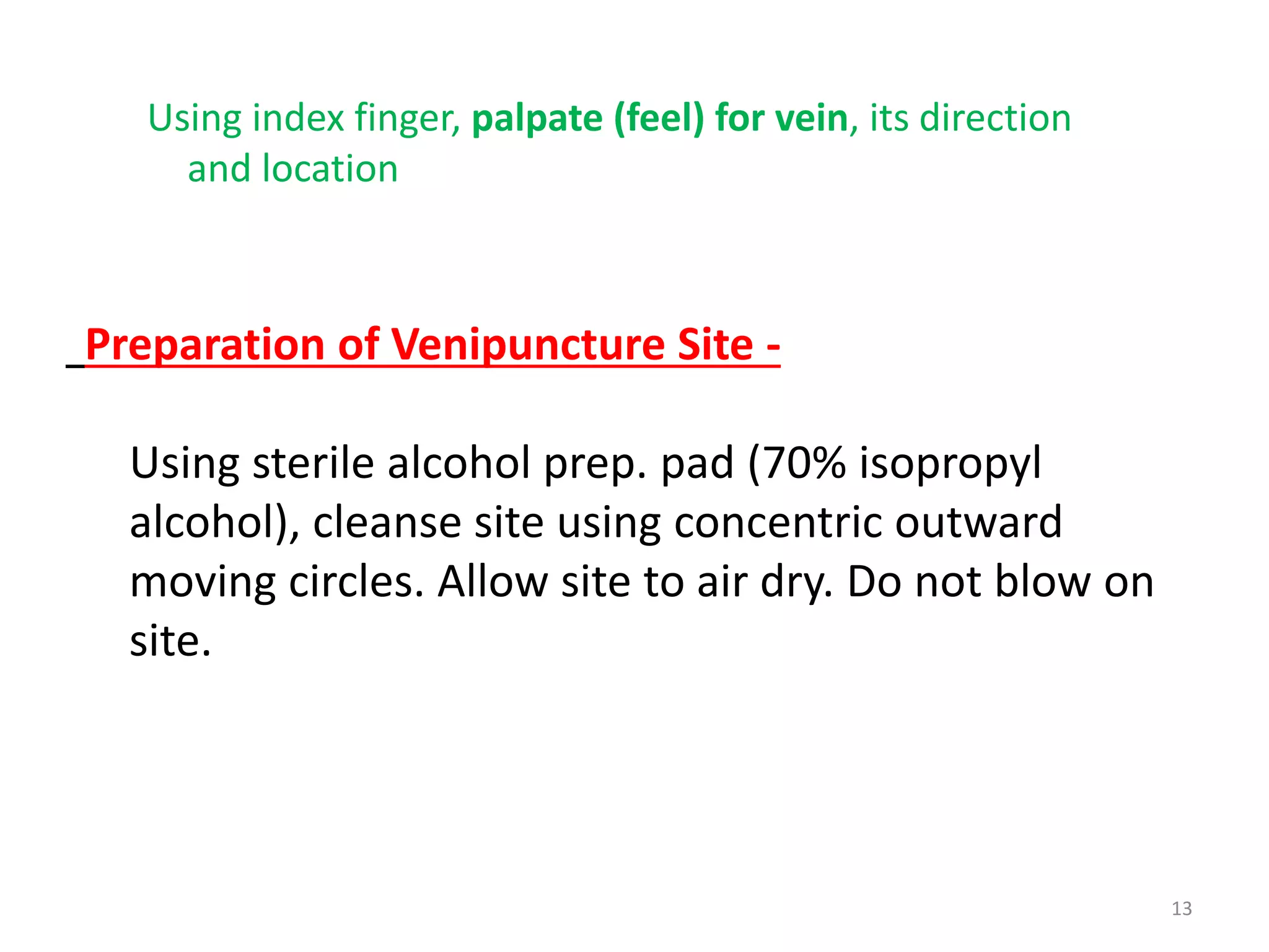 13
Preparation of Venipuncture Site -
Using sterile alcohol prep. pad (70% isopropyl
alcohol), cleanse site using concentric outward
moving circles. Allow site to air dry. Do not blow on
site.
Using index finger, palpate (feel) for vein, its direction
and location
 
