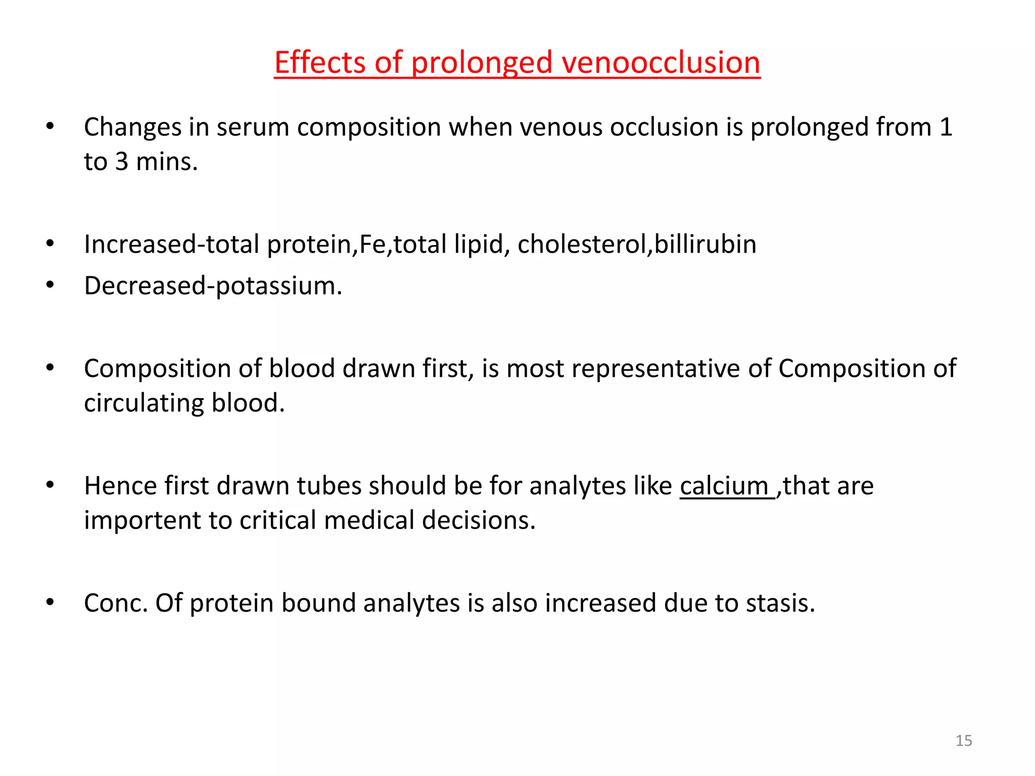 • Changes in serum composition when venous occlusion is prolonged from 1
to 3 mins.
• Increased-total protein,Fe,total lipid, cholesterol,billirubin
• Decreased-potassium.
• Composition of blood drawn first, is most representative of Composition of
circulating blood.
• Hence first drawn tubes should be for analytes like calcium ,that are
importent to critical medical decisions.
• Conc. Of protein bound analytes is also increased due to stasis.
Effects of prolonged venoocclusion
15
 