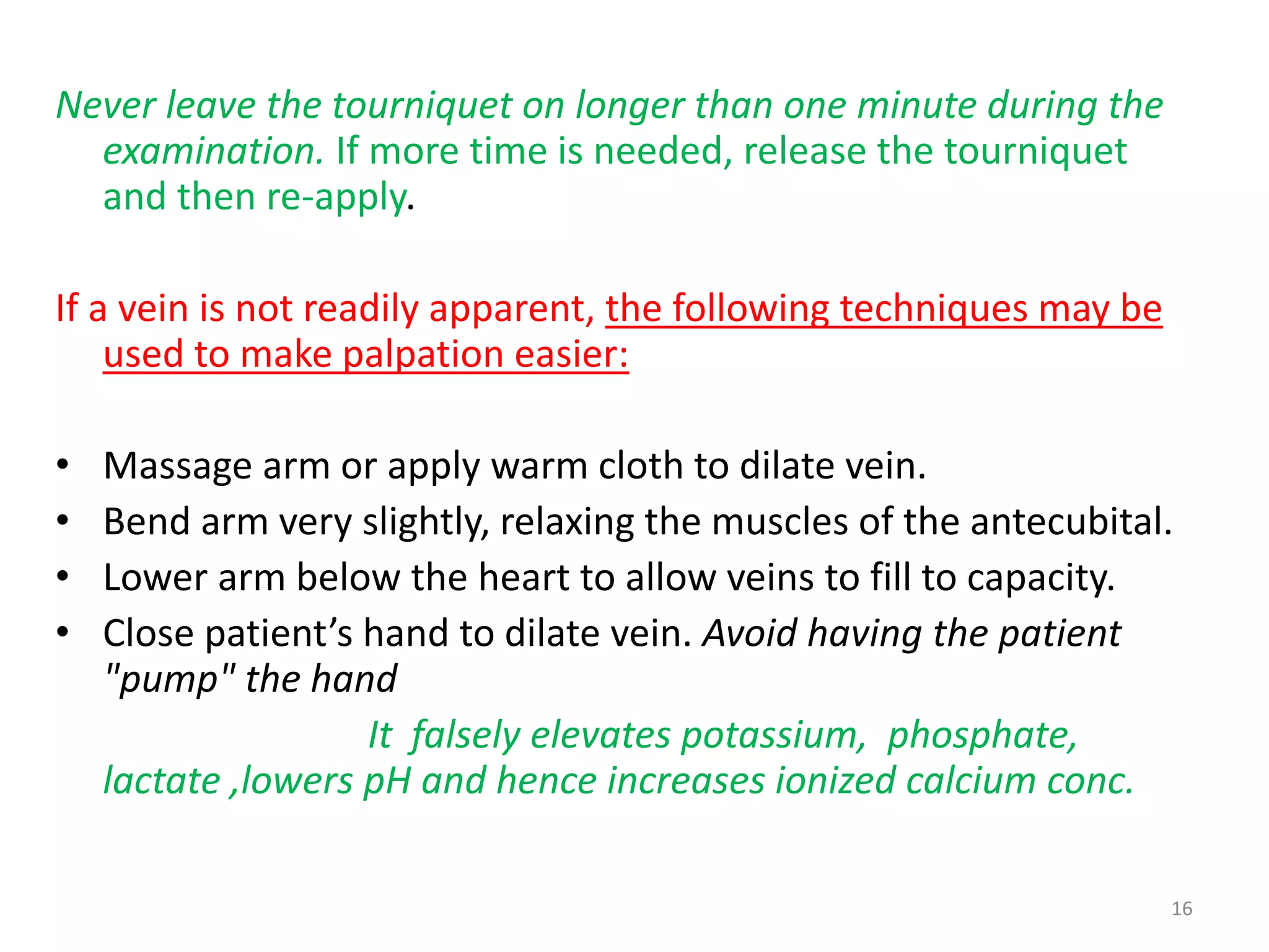 Never leave the tourniquet on longer than one minute during the
examination. If more time is needed, release the tourniquet
and then re-apply.
If a vein is not readily apparent, the following techniques may be
used to make palpation easier:
• Massage arm or apply warm cloth to dilate vein.
• Bend arm very slightly, relaxing the muscles of the antecubital.
• Lower arm below the heart to allow veins to fill to capacity.
• Close patient’s hand to dilate vein. Avoid having the patient
"pump" the hand
It falsely elevates potassium, phosphate,
lactate ,lowers pH and hence increases ionized calcium conc.
16
 