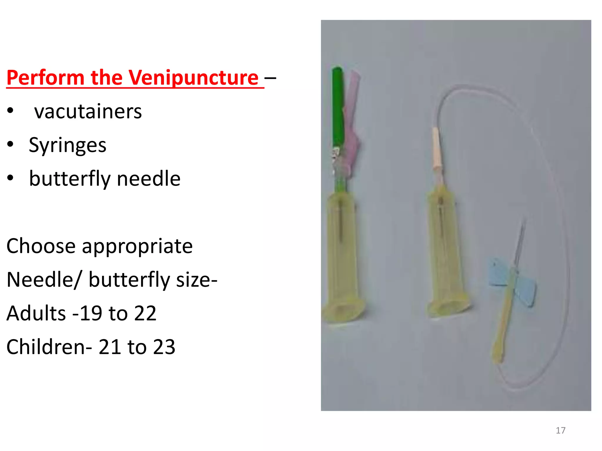 Perform the Venipuncture –
• vacutainers
• Syringes
• butterfly needle
Choose appropriate
Needle/ butterfly size-
Adults -19 to 22
Children- 21 to 23
17
 