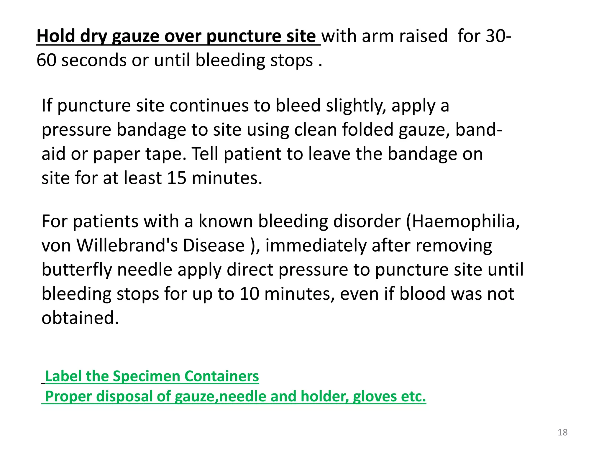 Hold dry gauze over puncture site with arm raised for 30-
60 seconds or until bleeding stops .
If puncture site continues to bleed slightly, apply a
pressure bandage to site using clean folded gauze, band-
aid or paper tape. Tell patient to leave the bandage on
site for at least 15 minutes.
For patients with a known bleeding disorder (Haemophilia,
von Willebrand's Disease ), immediately after removing
butterfly needle apply direct pressure to puncture site until
bleeding stops for up to 10 minutes, even if blood was not
obtained.
Label the Specimen Containers
Proper disposal of gauze,needle and holder, gloves etc.
18
 