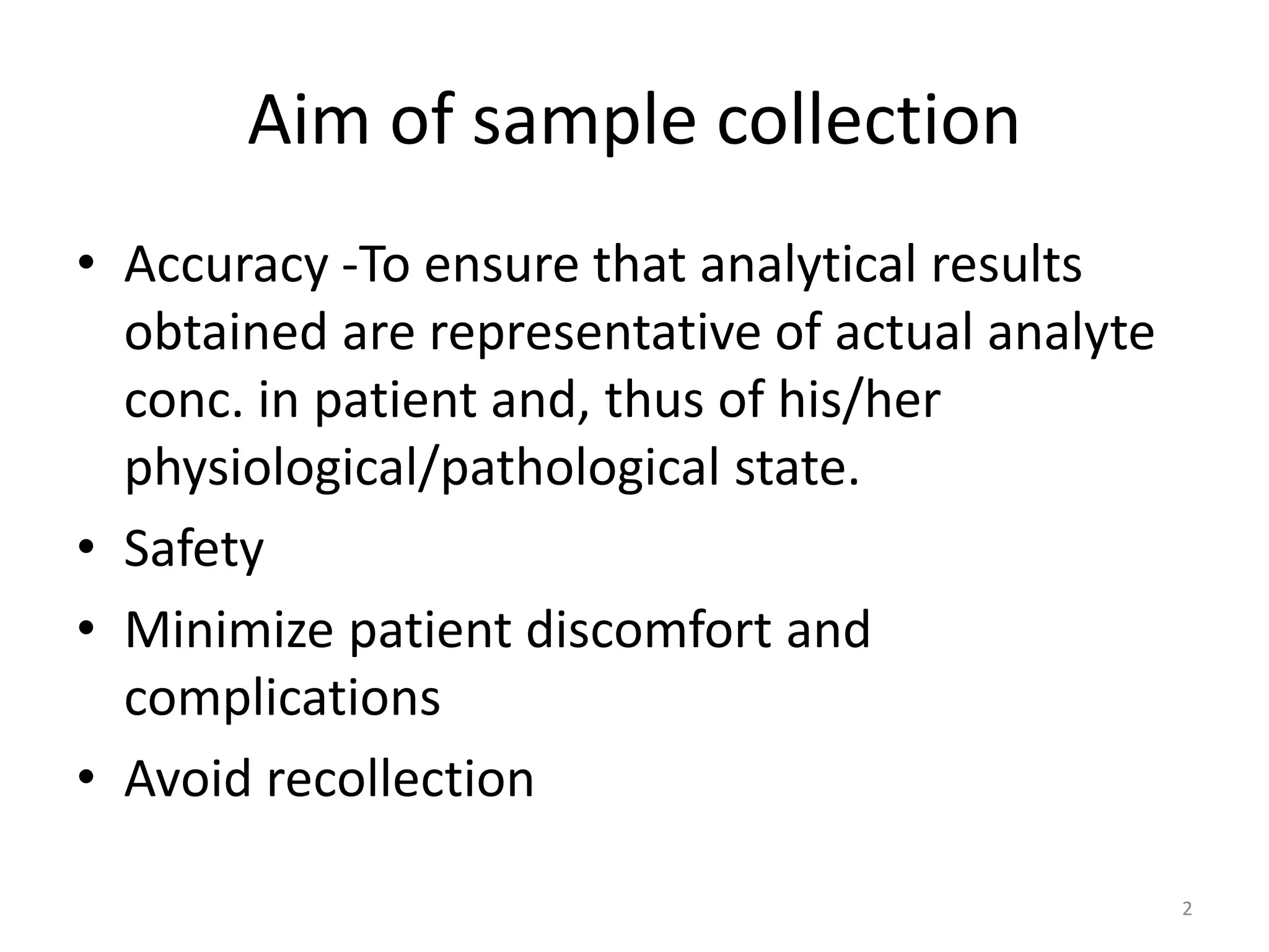 • Accuracy -To ensure that analytical results
obtained are representative of actual analyte
conc. in patient and, thus of his/her
physiological/pathological state.
• Safety
• Minimize patient discomfort and
complications
• Avoid recollection
2
Aim of sample collection
 