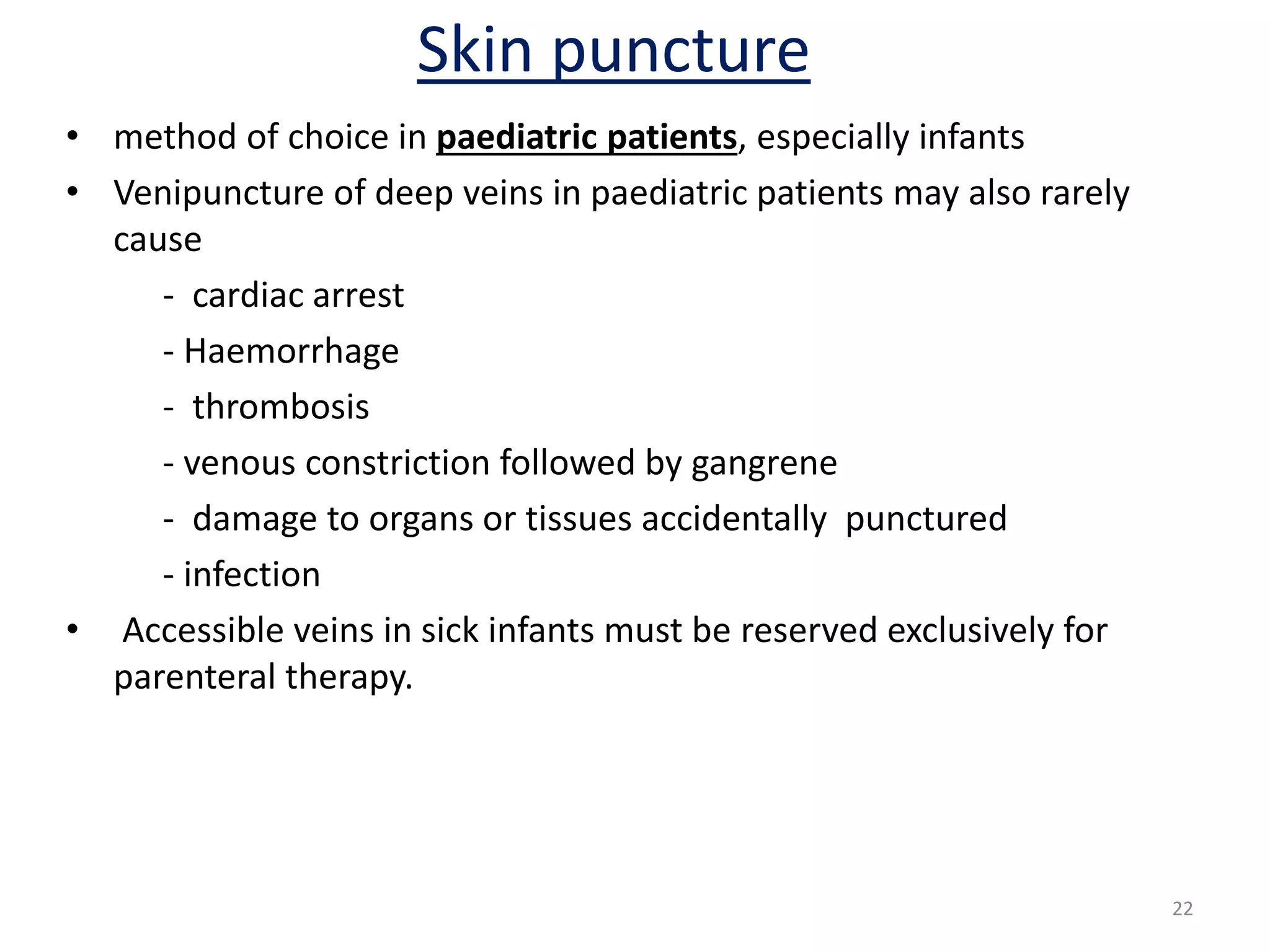 • method of choice in paediatric patients, especially infants
• Venipuncture of deep veins in paediatric patients may also rarely
cause
- cardiac arrest
- Haemorrhage
- thrombosis
- venous constriction followed by gangrene
- damage to organs or tissues accidentally punctured
- infection
• Accessible veins in sick infants must be reserved exclusively for
parenteral therapy.
Skin puncture
22
 