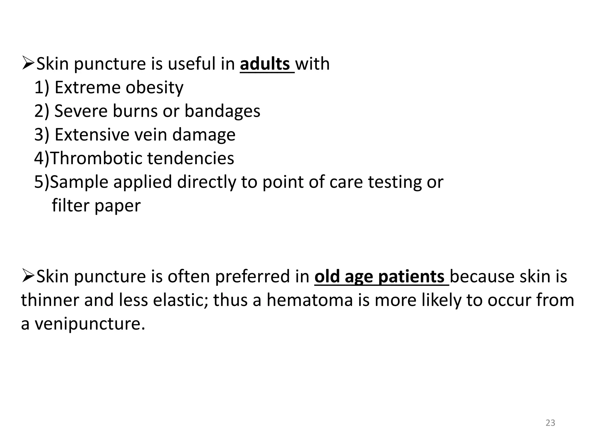 23
Skin puncture is useful in adults with
1) Extreme obesity
2) Severe burns or bandages
3) Extensive vein damage
4)Thrombotic tendencies
5)Sample applied directly to point of care testing or
filter paper
Skin puncture is often preferred in old age patients because skin is
thinner and less elastic; thus a hematoma is more likely to occur from
a venipuncture.
 