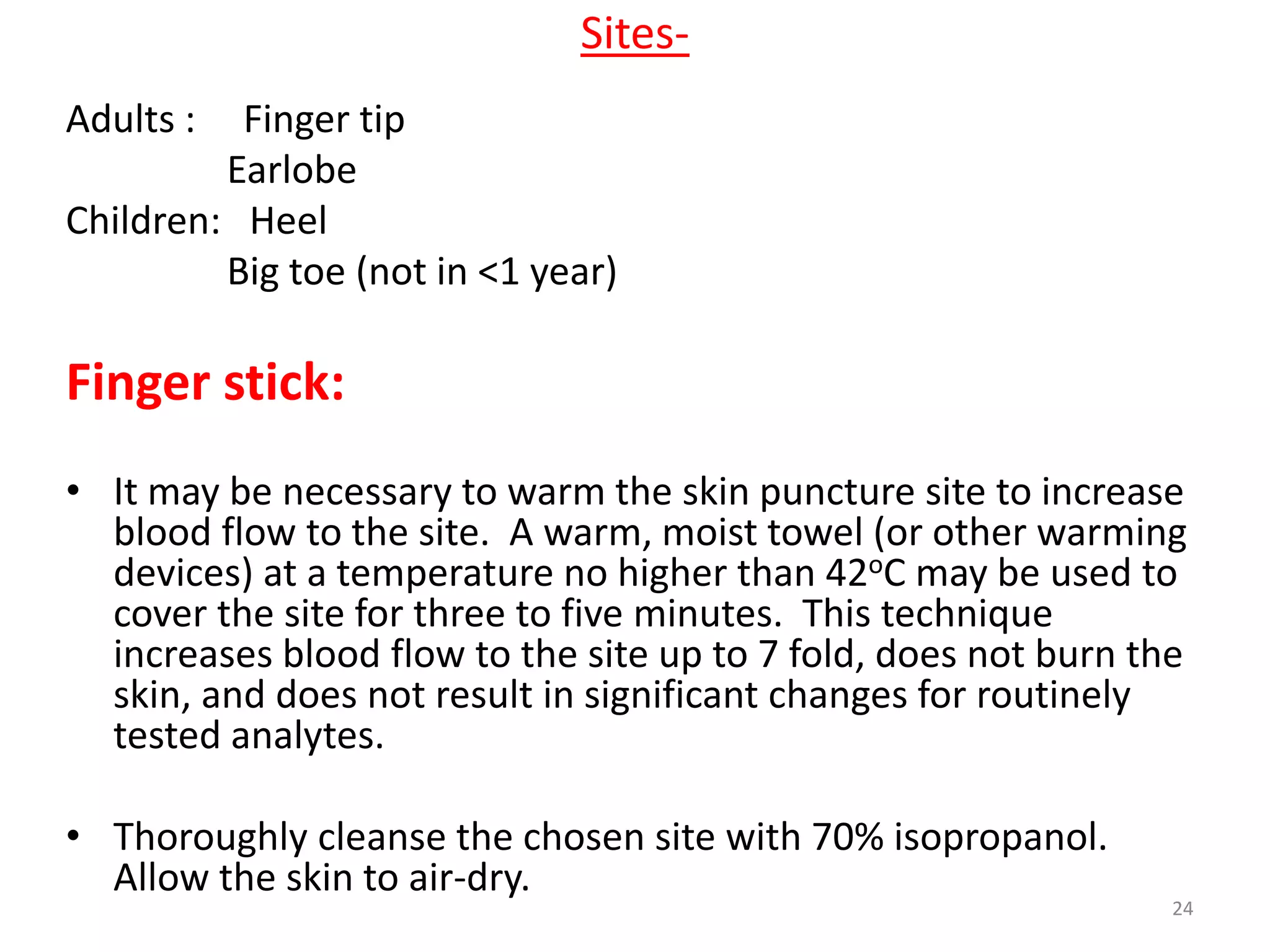 Adults : Finger tip
Earlobe
Children: Heel
Big toe (not in <1 year)
Finger stick:
• It may be necessary to warm the skin puncture site to increase
blood flow to the site. A warm, moist towel (or other warming
devices) at a temperature no higher than 42oC may be used to
cover the site for three to five minutes. This technique
increases blood flow to the site up to 7 fold, does not burn the
skin, and does not result in significant changes for routinely
tested analytes.
• Thoroughly cleanse the chosen site with 70% isopropanol.
Allow the skin to air-dry.
Sites-
24
 