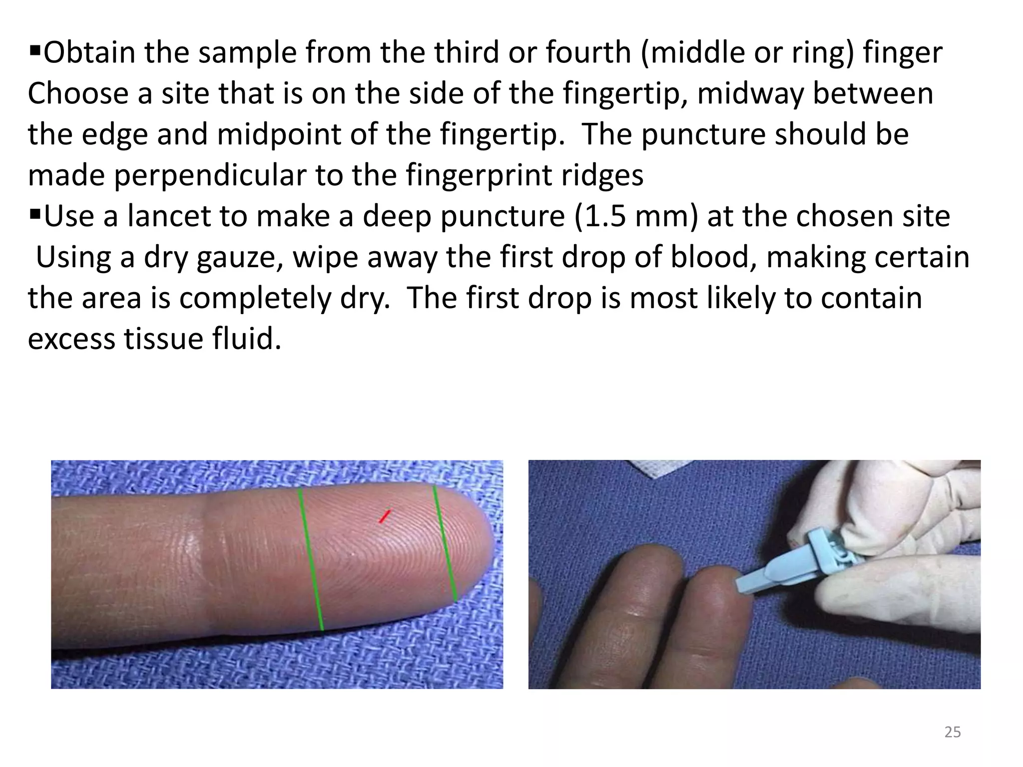 25
Obtain the sample from the third or fourth (middle or ring) finger
Choose a site that is on the side of the fingertip, midway between
the edge and midpoint of the fingertip. The puncture should be
made perpendicular to the fingerprint ridges
Use a lancet to make a deep puncture (1.5 mm) at the chosen site
Using a dry gauze, wipe away the first drop of blood, making certain
the area is completely dry. The first drop is most likely to contain
excess tissue fluid.
 