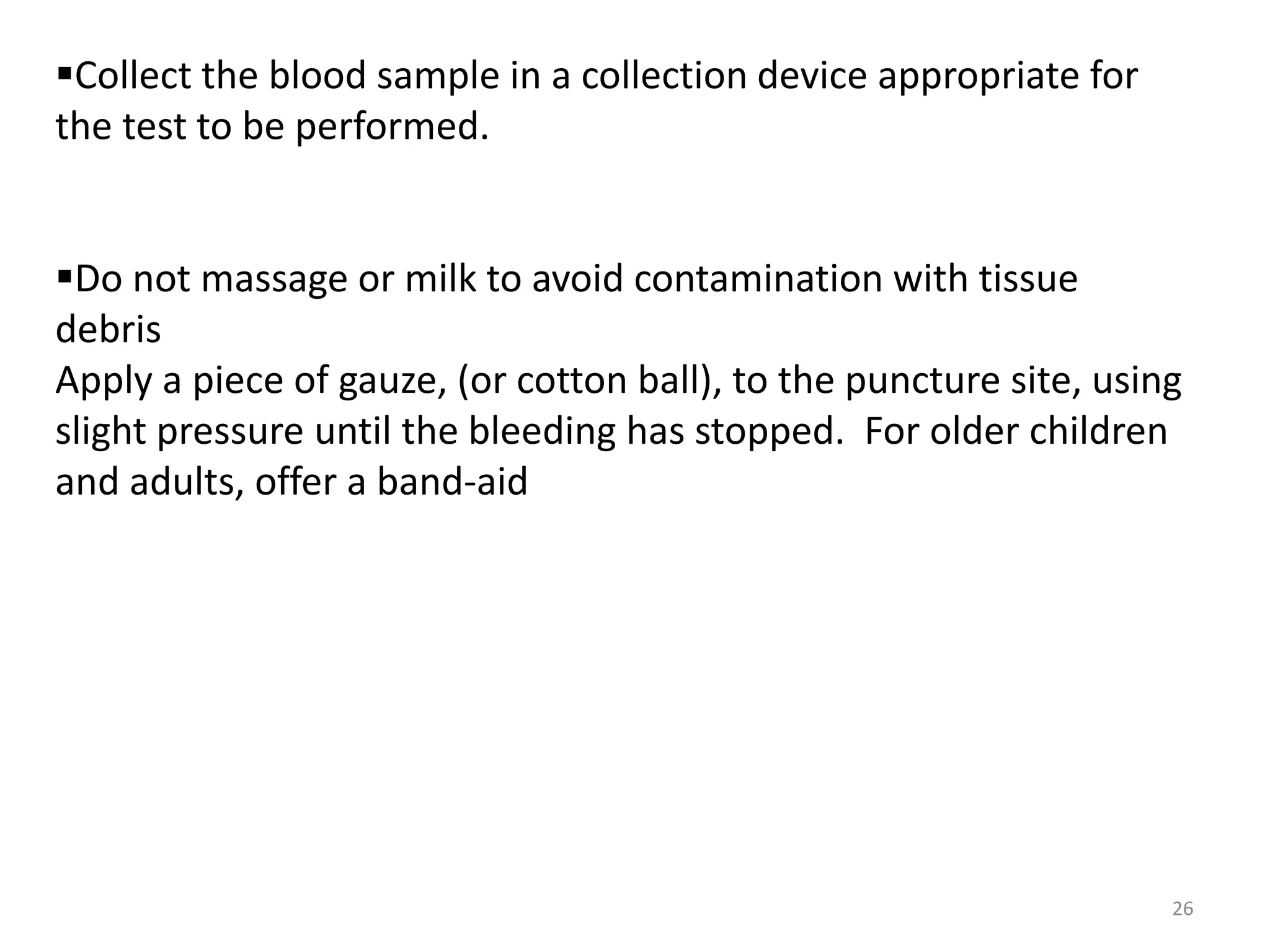 26
Collect the blood sample in a collection device appropriate for
the test to be performed.
Do not massage or milk to avoid contamination with tissue
debris
Apply a piece of gauze, (or cotton ball), to the puncture site, using
slight pressure until the bleeding has stopped. For older children
and adults, offer a band-aid
 