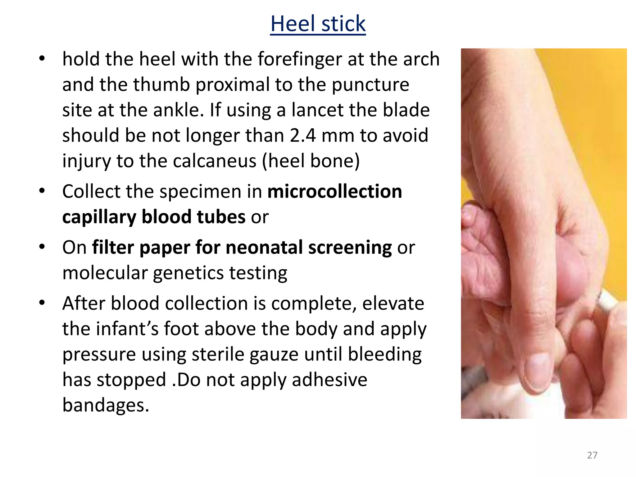 • hold the heel with the forefinger at the arch
and the thumb proximal to the puncture
site at the ankle. If using a lancet the blade
should be not longer than 2.4 mm to avoid
injury to the calcaneus (heel bone)
• Collect the specimen in microcollection
capillary blood tubes or
• On filter paper for neonatal screening or
molecular genetics testing
• After blood collection is complete, elevate
the infant’s foot above the body and apply
pressure using sterile gauze until bleeding
has stopped .Do not apply adhesive
bandages.
Heel stick
27
 