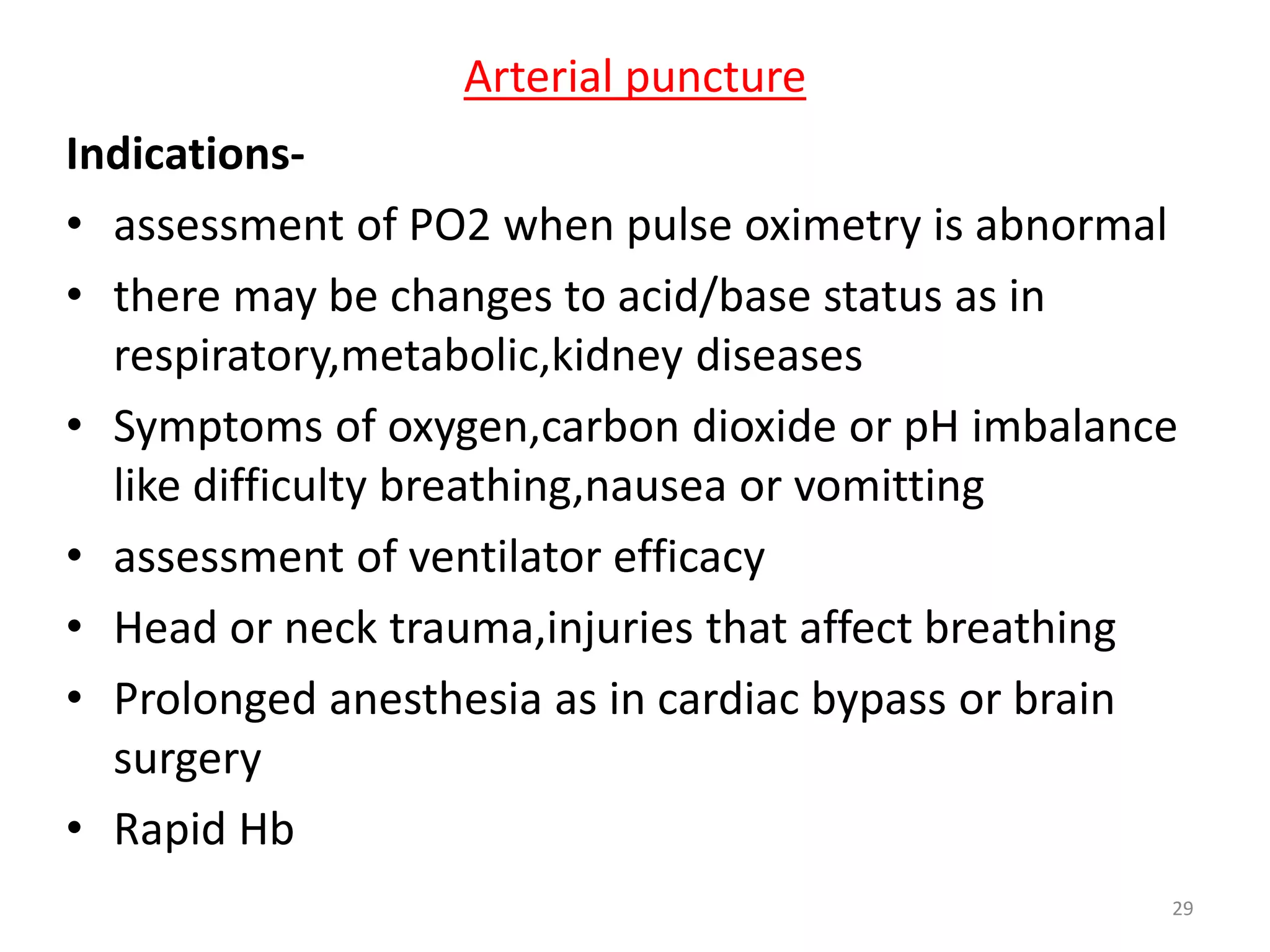 Indications-
• assessment of PO2 when pulse oximetry is abnormal
• there may be changes to acid/base status as in
respiratory,metabolic,kidney diseases
• Symptoms of oxygen,carbon dioxide or pH imbalance
like difficulty breathing,nausea or vomitting
• assessment of ventilator efficacy
• Head or neck trauma,injuries that affect breathing
• Prolonged anesthesia as in cardiac bypass or brain
surgery
• Rapid Hb
Arterial puncture
29
 
