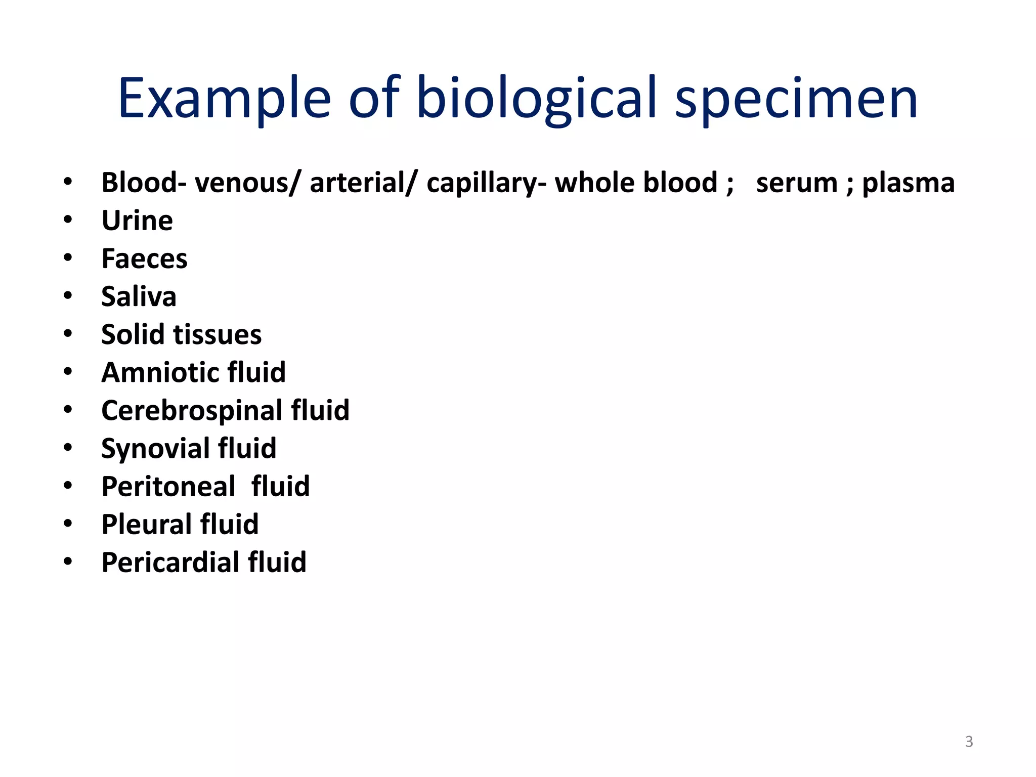• Blood- venous/ arterial/ capillary- whole blood ; serum ; plasma
• Urine
• Faeces
• Saliva
• Solid tissues
• Amniotic fluid
• Cerebrospinal fluid
• Synovial fluid
• Peritoneal fluid
• Pleural fluid
• Pericardial fluid
Example of biological specimen
3
 