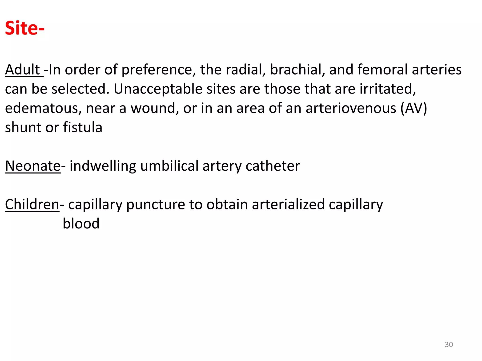 30
Site-
Adult -In order of preference, the radial, brachial, and femoral arteries
can be selected. Unacceptable sites are those that are irritated,
edematous, near a wound, or in an area of an arteriovenous (AV)
shunt or fistula
Neonate- indwelling umbilical artery catheter
Children- capillary puncture to obtain arterialized capillary
blood
 