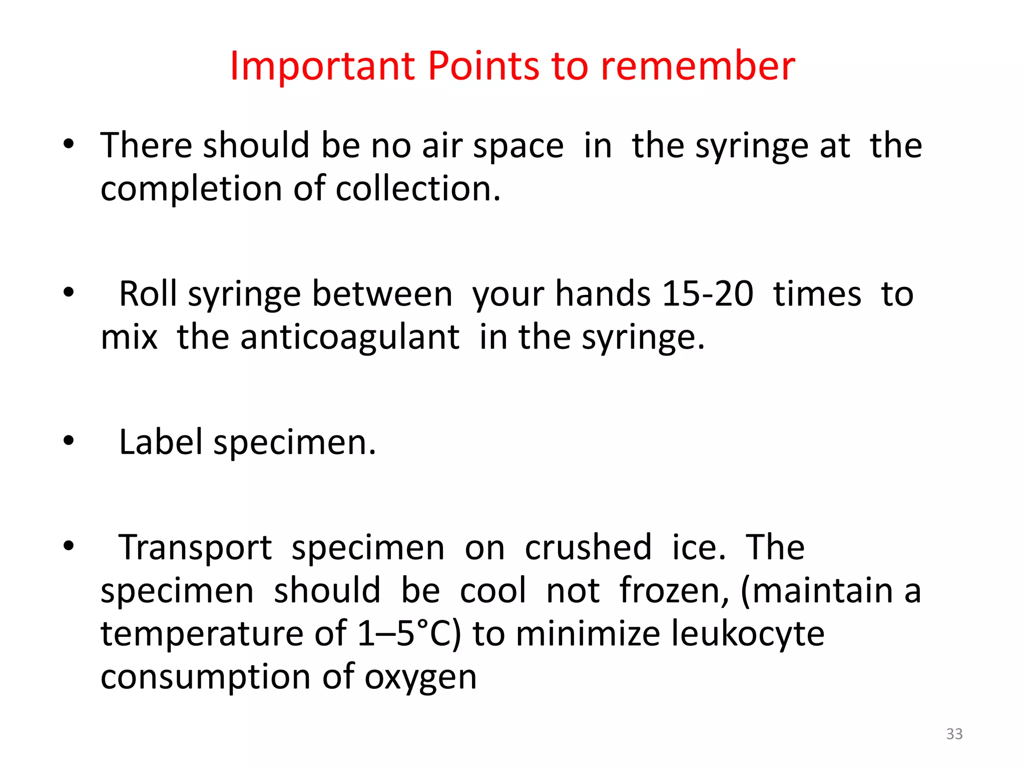 • There should be no air space in the syringe at the
completion of collection.
• Roll syringe between your hands 15-20 times to
mix the anticoagulant in the syringe.
• Label specimen.
• Transport specimen on crushed ice. The
specimen should be cool not frozen, (maintain a
temperature of 1–5°C) to minimize leukocyte
consumption of oxygen
Important Points to remember
33
 