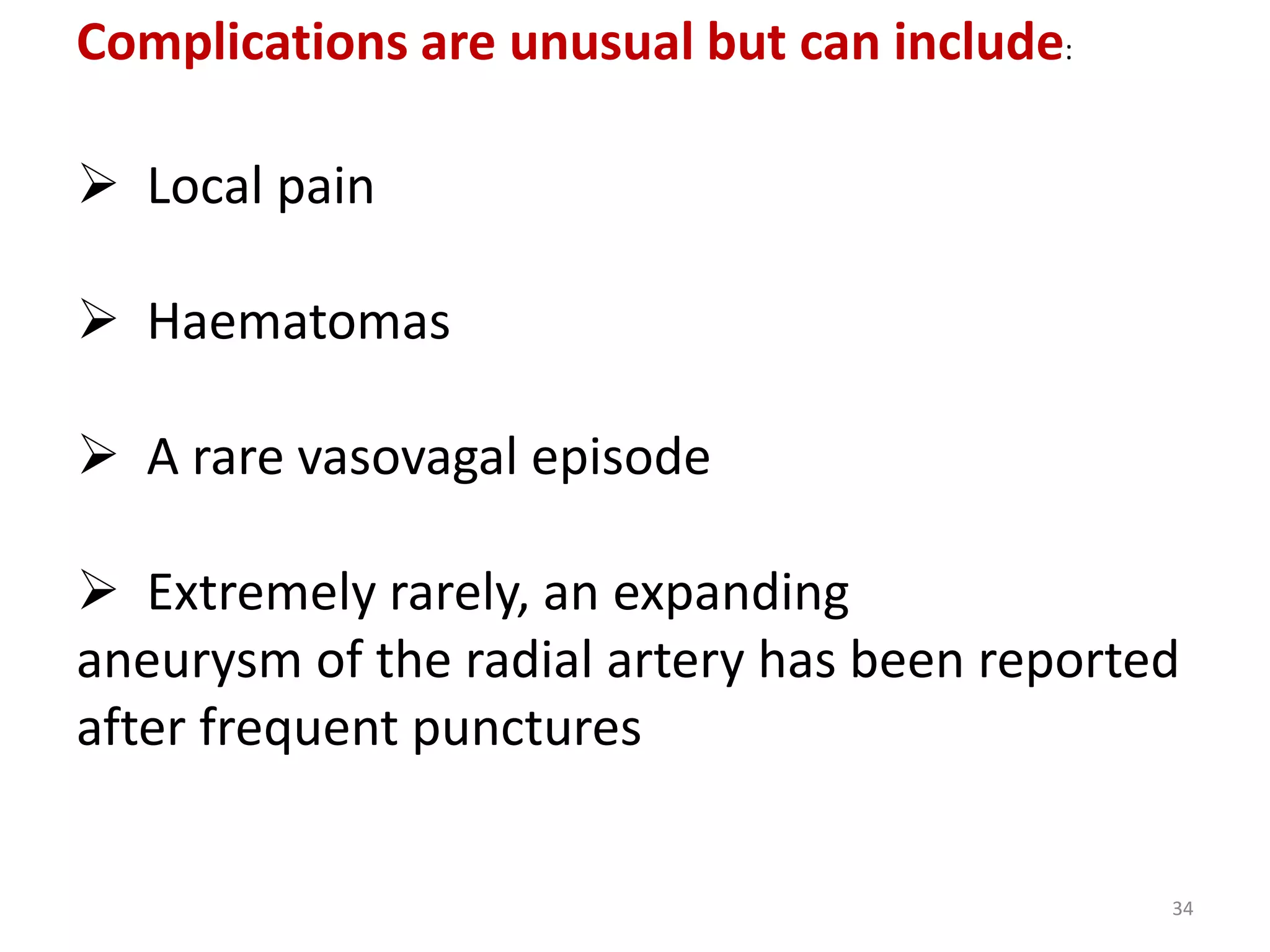 Complications are unusual but can include:
 Local pain
 Haematomas
 A rare vasovagal episode
 Extremely rarely, an expanding
aneurysm of the radial artery has been reported
after frequent punctures
34
 