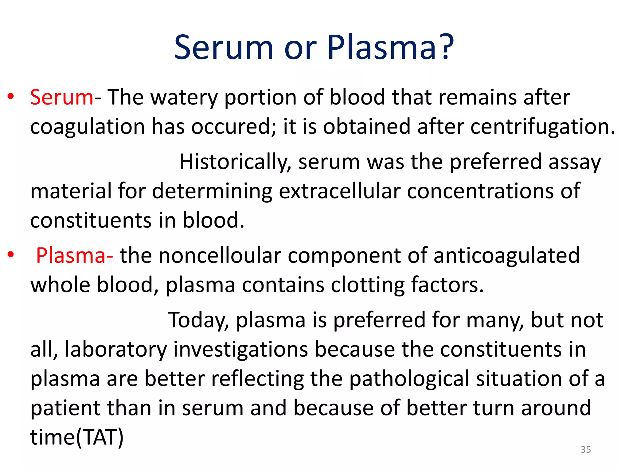 • Serum- The watery portion of blood that remains after
coagulation has occured; it is obtained after centrifugation.
Historically, serum was the preferred assay
material for determining extracellular concentrations of
constituents in blood.
• Plasma- the noncelloular component of anticoagulated
whole blood, plasma contains clotting factors.
Today, plasma is preferred for many, but not
all, laboratory investigations because the constituents in
plasma are better reflecting the pathological situation of a
patient than in serum and because of better turn around
time(TAT)
Serum or Plasma?
35
 