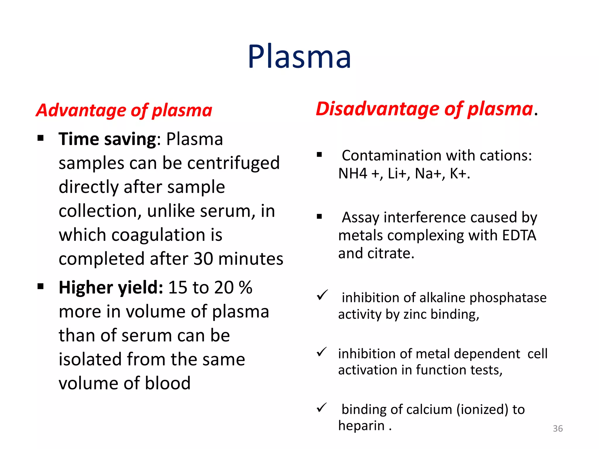 Plasma
Advantage of plasma
 Time saving: Plasma
samples can be centrifuged
directly after sample
collection, unlike serum, in
which coagulation is
completed after 30 minutes
 Higher yield: 15 to 20 %
more in volume of plasma
than of serum can be
isolated from the same
volume of blood
Disadvantage of plasma.
 Contamination with cations:
NH4 +, Li+, Na+, K+.
 Assay interference caused by
metals complexing with EDTA
and citrate.
 inhibition of alkaline phosphatase
activity by zinc binding,
 inhibition of metal dependent cell
activation in function tests,
 binding of calcium (ionized) to
heparin . 36
 