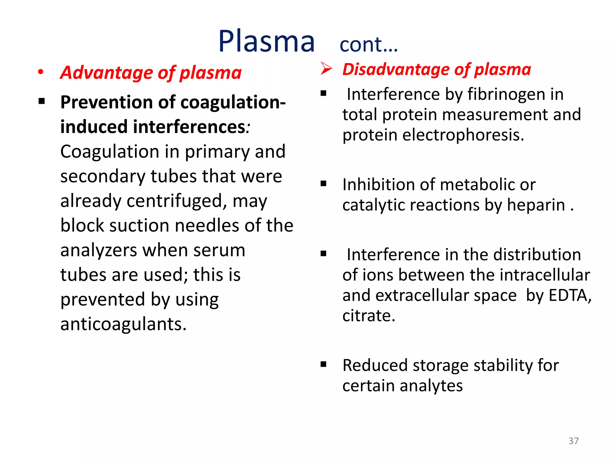 Plasma cont…
• Advantage of plasma
 Prevention of coagulation-
induced interferences:
Coagulation in primary and
secondary tubes that were
already centrifuged, may
block suction needles of the
analyzers when serum
tubes are used; this is
prevented by using
anticoagulants.
 Disadvantage of plasma
 Interference by fibrinogen in
total protein measurement and
protein electrophoresis.
 Inhibition of metabolic or
catalytic reactions by heparin .
 Interference in the distribution
of ions between the intracellular
and extracellular space by EDTA,
citrate.
 Reduced storage stability for
certain analytes
37
 
