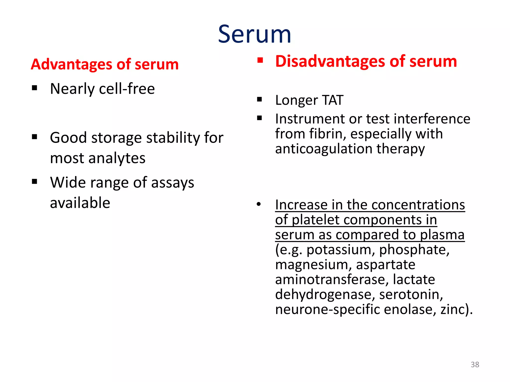 Serum
Advantages of serum
 Nearly cell-free
 Good storage stability for
most analytes
 Wide range of assays
available
 Disadvantages of serum
 Longer TAT
 Instrument or test interference
from fibrin, especially with
anticoagulation therapy
• Increase in the concentrations
of platelet components in
serum as compared to plasma
(e.g. potassium, phosphate,
magnesium, aspartate
aminotransferase, lactate
dehydrogenase, serotonin,
neurone-specific enolase, zinc).
38
 