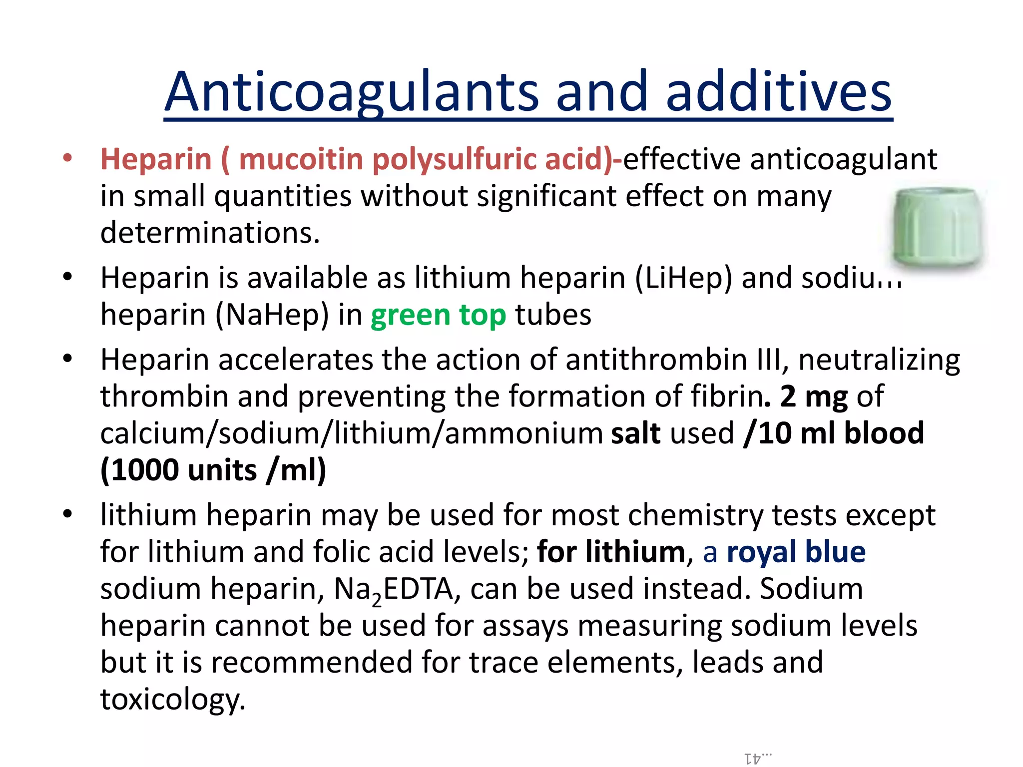 • Heparin ( mucoitin polysulfuric acid)-effective anticoagulant
in small quantities without significant effect on many
determinations.
• Heparin is available as lithium heparin (LiHep) and sodium
heparin (NaHep) in green top tubes
• Heparin accelerates the action of antithrombin III, neutralizing
thrombin and preventing the formation of fibrin. 2 mg of
calcium/sodium/lithium/ammonium salt used /10 ml blood
(1000 units /ml)
• lithium heparin may be used for most chemistry tests except
for lithium and folic acid levels; for lithium, a royal blue
sodium heparin, Na2EDTA, can be used instead. Sodium
heparin cannot be used for assays measuring sodium levels
but it is recommended for trace elements, leads and
toxicology.
Anticoagulants and additives
…41
 