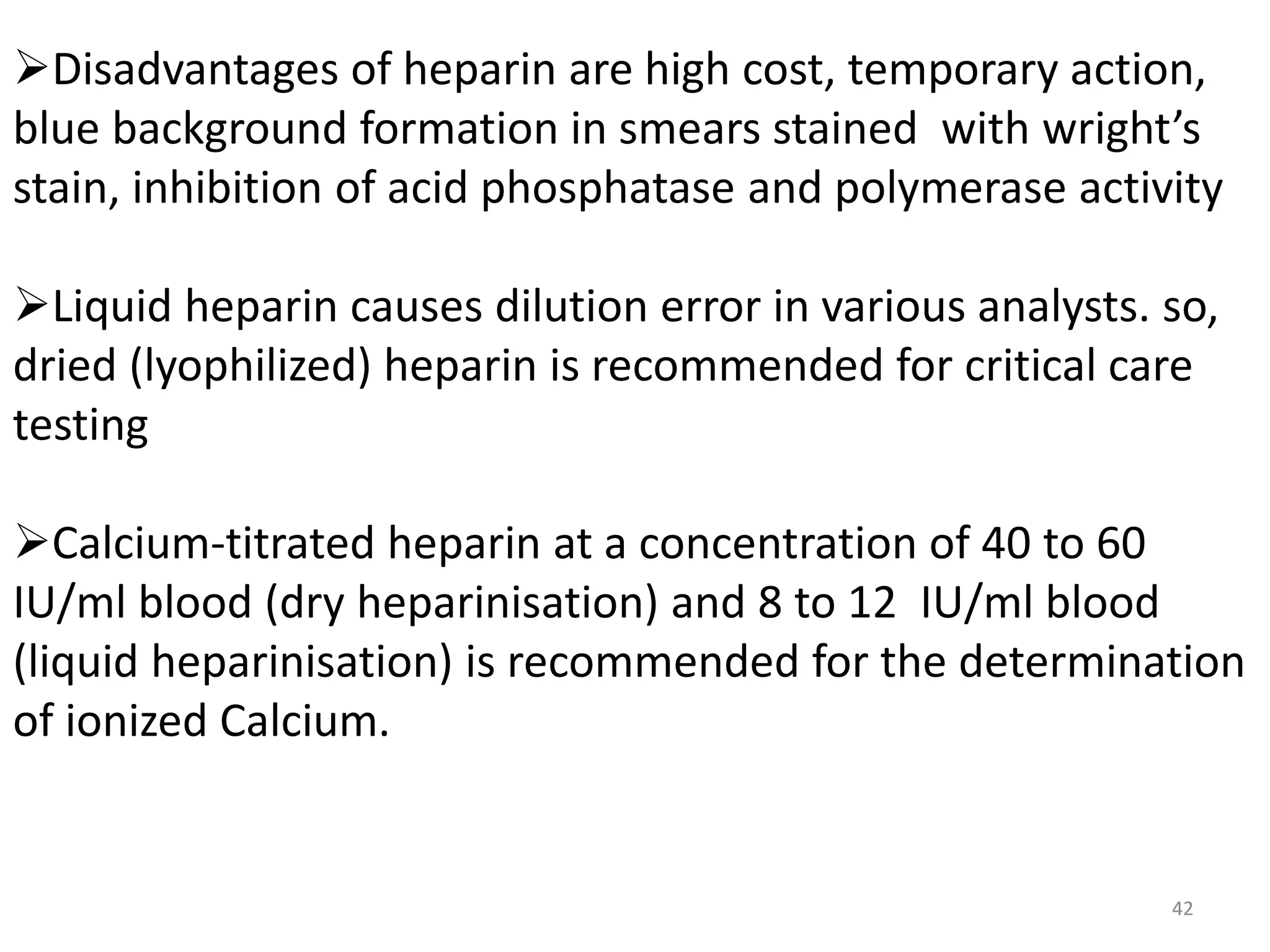 Disadvantages of heparin are high cost, temporary action,
blue background formation in smears stained with wright’s
stain, inhibition of acid phosphatase and polymerase activity
Liquid heparin causes dilution error in various analysts. so,
dried (lyophilized) heparin is recommended for critical care
testing
Calcium-titrated heparin at a concentration of 40 to 60
IU/ml blood (dry heparinisation) and 8 to 12 IU/ml blood
(liquid heparinisation) is recommended for the determination
of ionized Calcium.
42
 