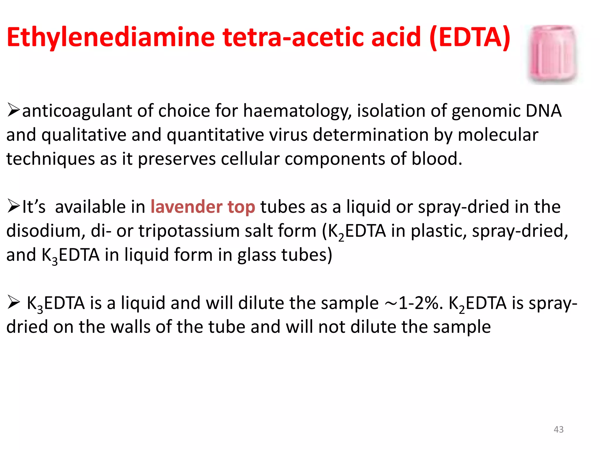 Ethylenediamine tetra-acetic acid (EDTA)
anticoagulant of choice for haematology, isolation of genomic DNA
and qualitative and quantitative virus determination by molecular
techniques as it preserves cellular components of blood.
It’s available in lavender top tubes as a liquid or spray-dried in the
disodium, di- or tripotassium salt form (K2EDTA in plastic, spray-dried,
and K3EDTA in liquid form in glass tubes)
 K3EDTA is a liquid and will dilute the sample ∼1-2%. K2EDTA is spray-
dried on the walls of the tube and will not dilute the sample
43
 