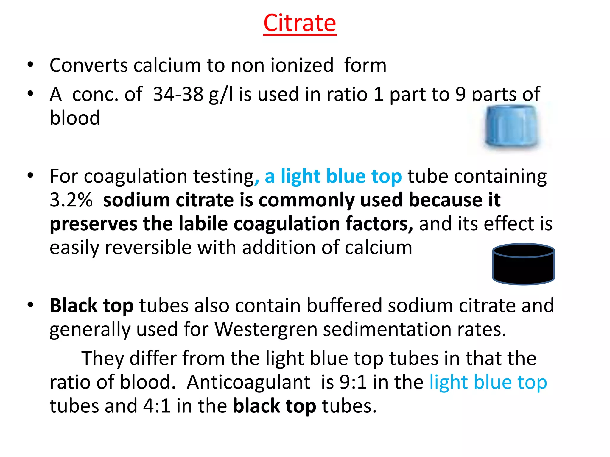 • Converts calcium to non ionized form
• A conc. of 34-38 g/l is used in ratio 1 part to 9 parts of
blood
• For coagulation testing, a light blue top tube containing
3.2% sodium citrate is commonly used because it
preserves the labile coagulation factors, and its effect is
easily reversible with addition of calcium
• Black top tubes also contain buffered sodium citrate and
generally used for Westergren sedimentation rates.
They differ from the light blue top tubes in that the
ratio of blood. Anticoagulant is 9:1 in the light blue top
tubes and 4:1 in the black top tubes.
Citrate
 