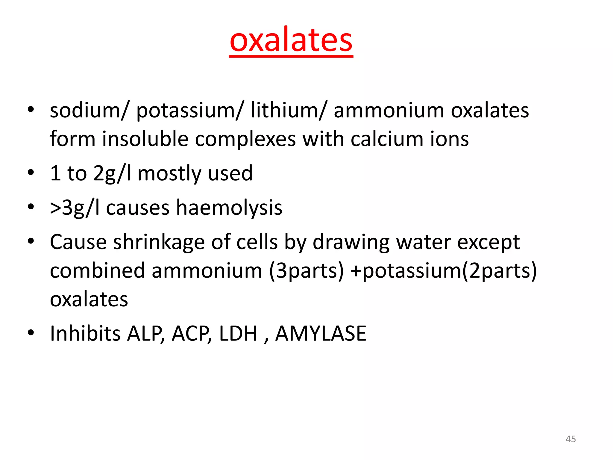 • sodium/ potassium/ lithium/ ammonium oxalates
form insoluble complexes with calcium ions
• 1 to 2g/l mostly used
• >3g/l causes haemolysis
• Cause shrinkage of cells by drawing water except
combined ammonium (3parts) +potassium(2parts)
oxalates
• Inhibits ALP, ACP, LDH , AMYLASE
oxalates
45
 