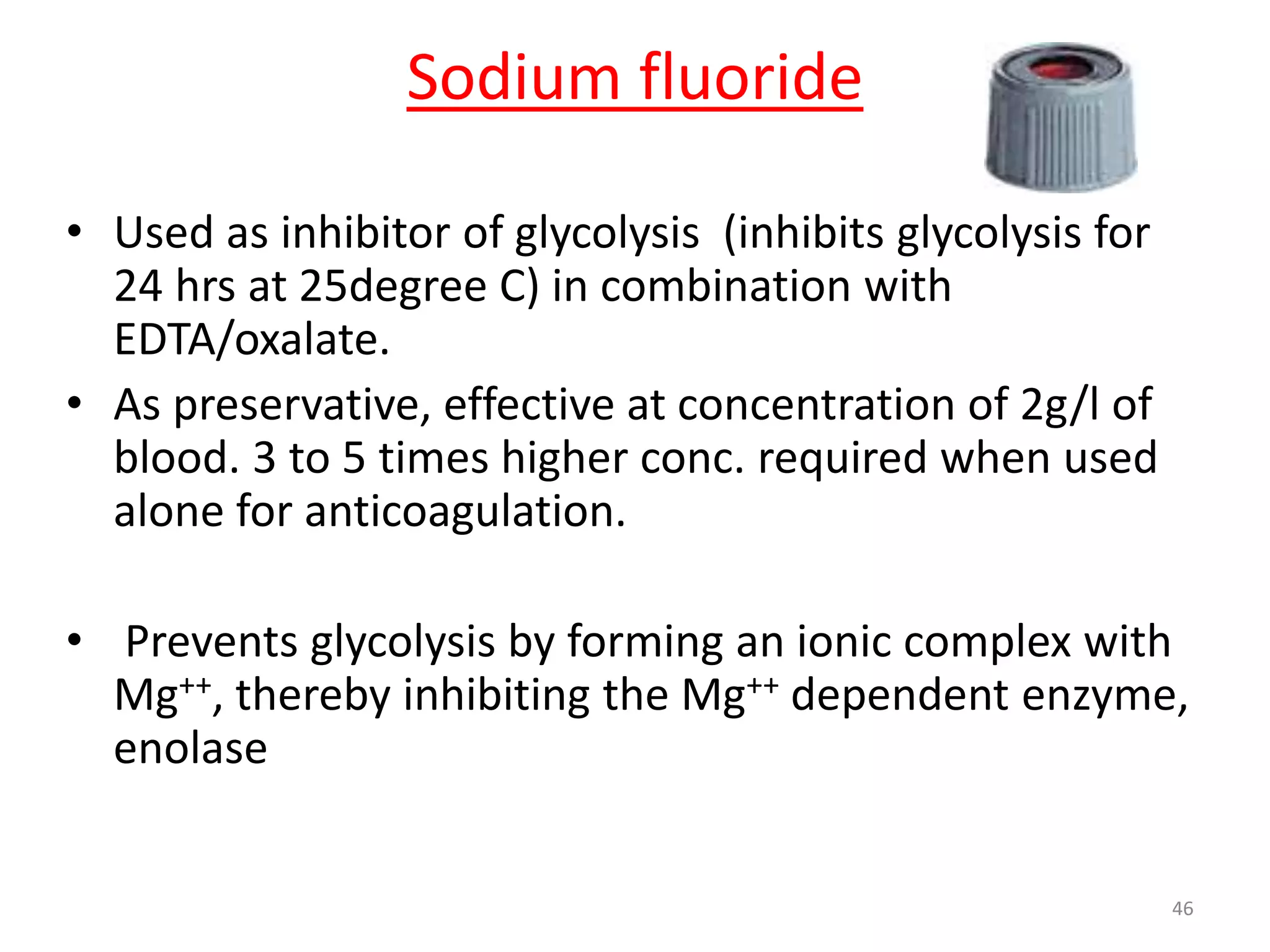• Used as inhibitor of glycolysis (inhibits glycolysis for
24 hrs at 25degree C) in combination with
EDTA/oxalate.
• As preservative, effective at concentration of 2g/l of
blood. 3 to 5 times higher conc. required when used
alone for anticoagulation.
• Prevents glycolysis by forming an ionic complex with
Mg++, thereby inhibiting the Mg++ dependent enzyme,
enolase
Sodium fluoride
46
 