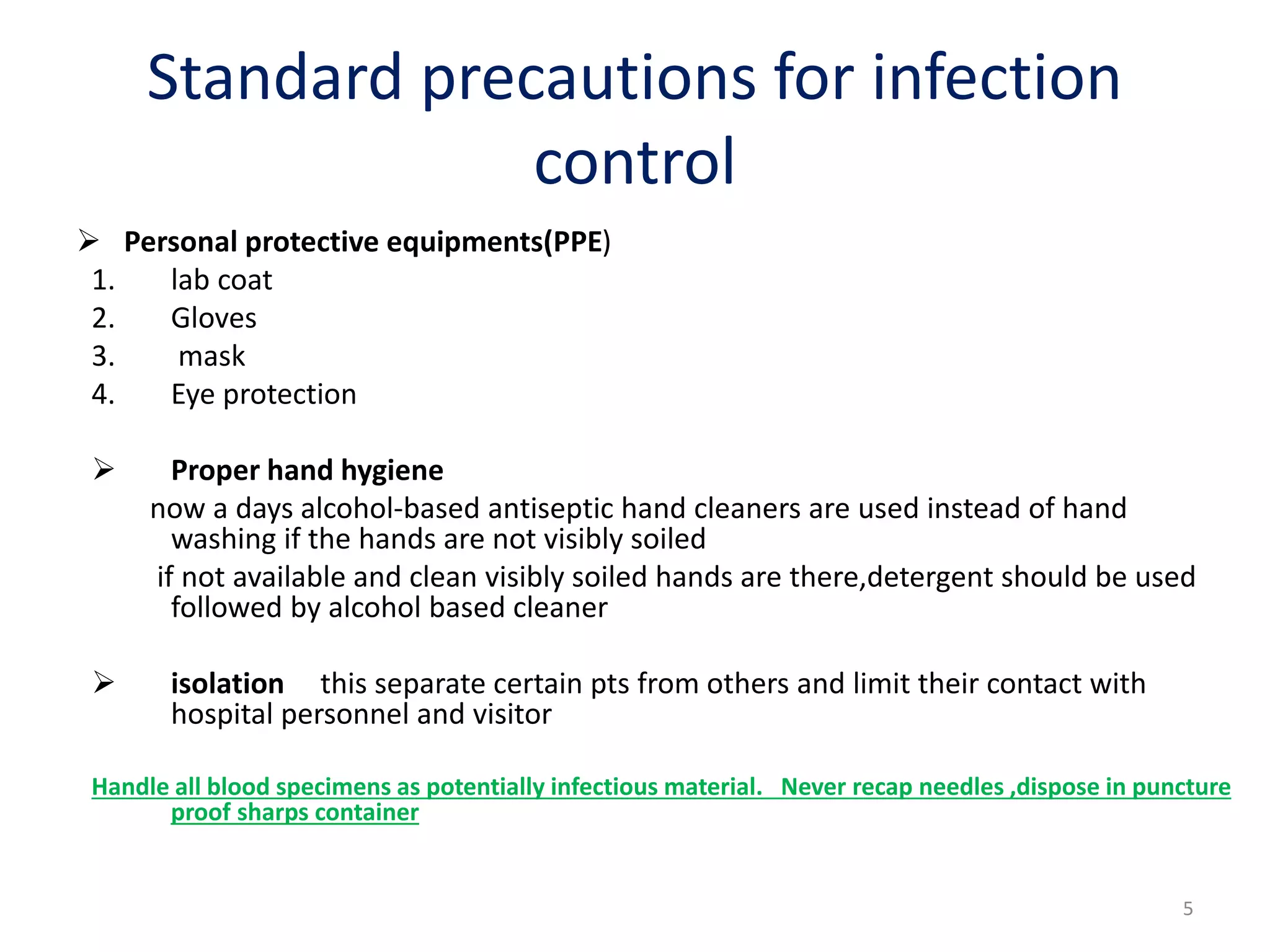  Personal protective equipments(PPE)
1. lab coat
2. Gloves
3. mask
4. Eye protection
 Proper hand hygiene
now a days alcohol-based antiseptic hand cleaners are used instead of hand
washing if the hands are not visibly soiled
if not available and clean visibly soiled hands are there,detergent should be used
followed by alcohol based cleaner
 isolation this separate certain pts from others and limit their contact with
hospital personnel and visitor
Handle all blood specimens as potentially infectious material. Never recap needles ,dispose in puncture
proof sharps container
Standard precautions for infection
control
5
 