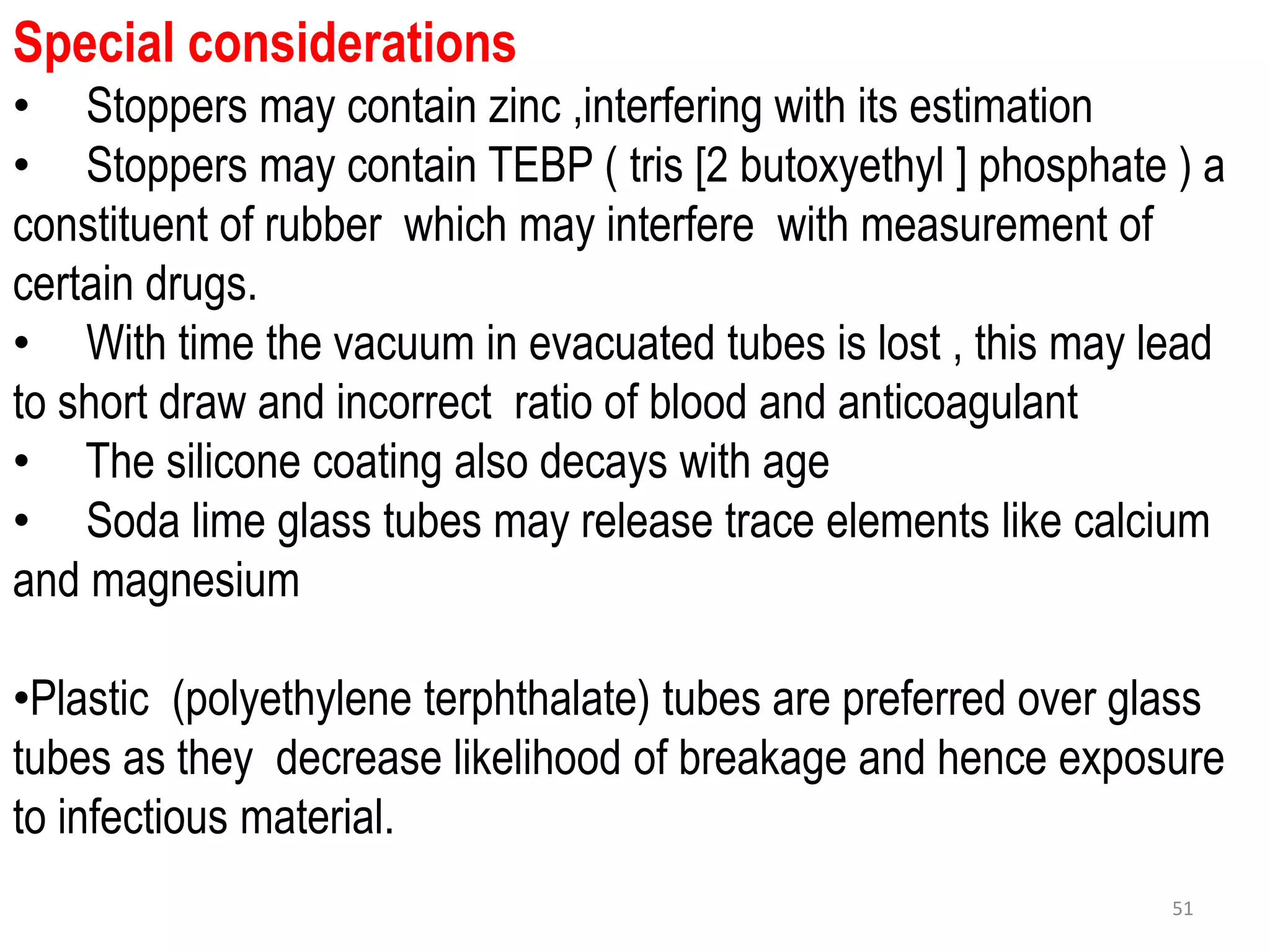 Special considerations
• Stoppers may contain zinc ,interfering with its estimation
• Stoppers may contain TEBP ( tris [2 butoxyethyl ] phosphate ) a
constituent of rubber which may interfere with measurement of
certain drugs.
• With time the vacuum in evacuated tubes is lost , this may lead
to short draw and incorrect ratio of blood and anticoagulant
• The silicone coating also decays with age
• Soda lime glass tubes may release trace elements like calcium
and magnesium
•Plastic (polyethylene terphthalate) tubes are preferred over glass
tubes as they decrease likelihood of breakage and hence exposure
to infectious material.
51
 