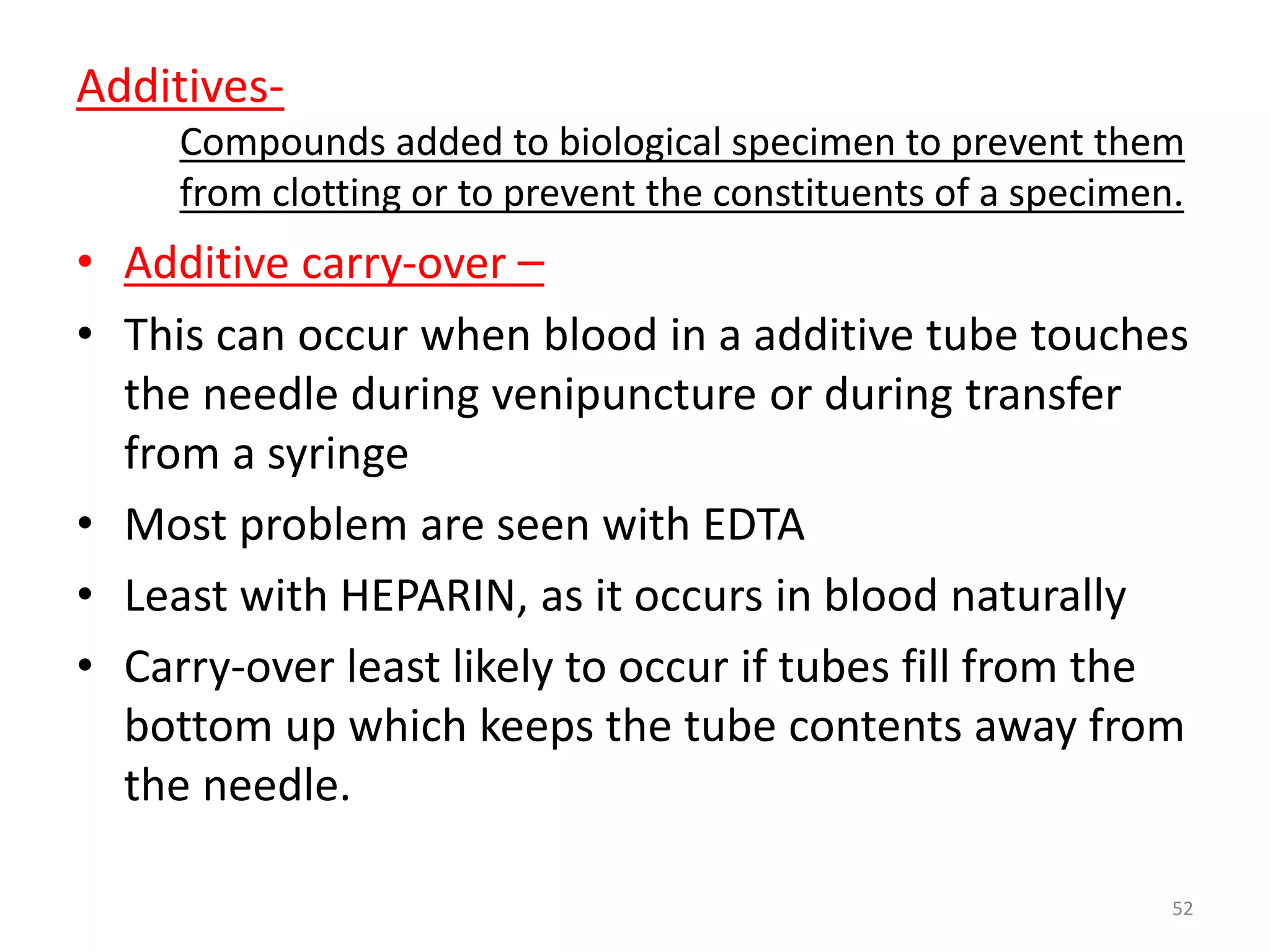 • Additive carry-over –
• This can occur when blood in a additive tube touches
the needle during venipuncture or during transfer
from a syringe
• Most problem are seen with EDTA
• Least with HEPARIN, as it occurs in blood naturally
• Carry-over least likely to occur if tubes fill from the
bottom up which keeps the tube contents away from
the needle.
Additives-
Compounds added to biological specimen to prevent them
from clotting or to prevent the constituents of a specimen.
52
 
