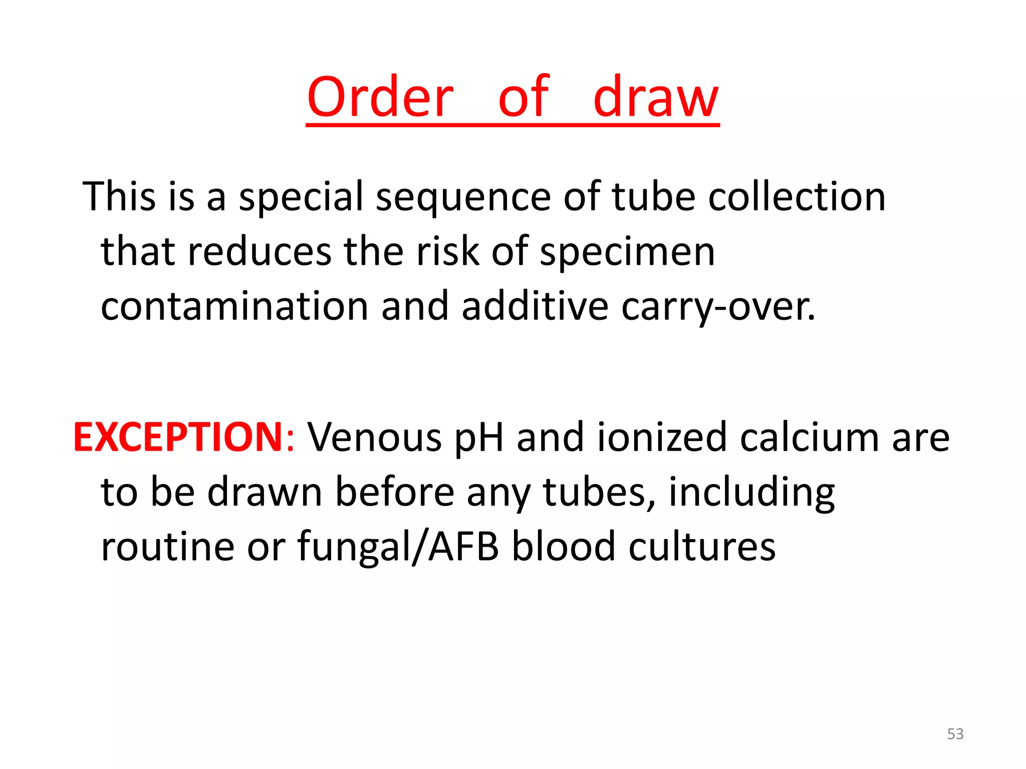 This is a special sequence of tube collection
that reduces the risk of specimen
contamination and additive carry-over.
EXCEPTION: Venous pH and ionized calcium are
to be drawn before any tubes, including
routine or fungal/AFB blood cultures
Order of draw
53
 