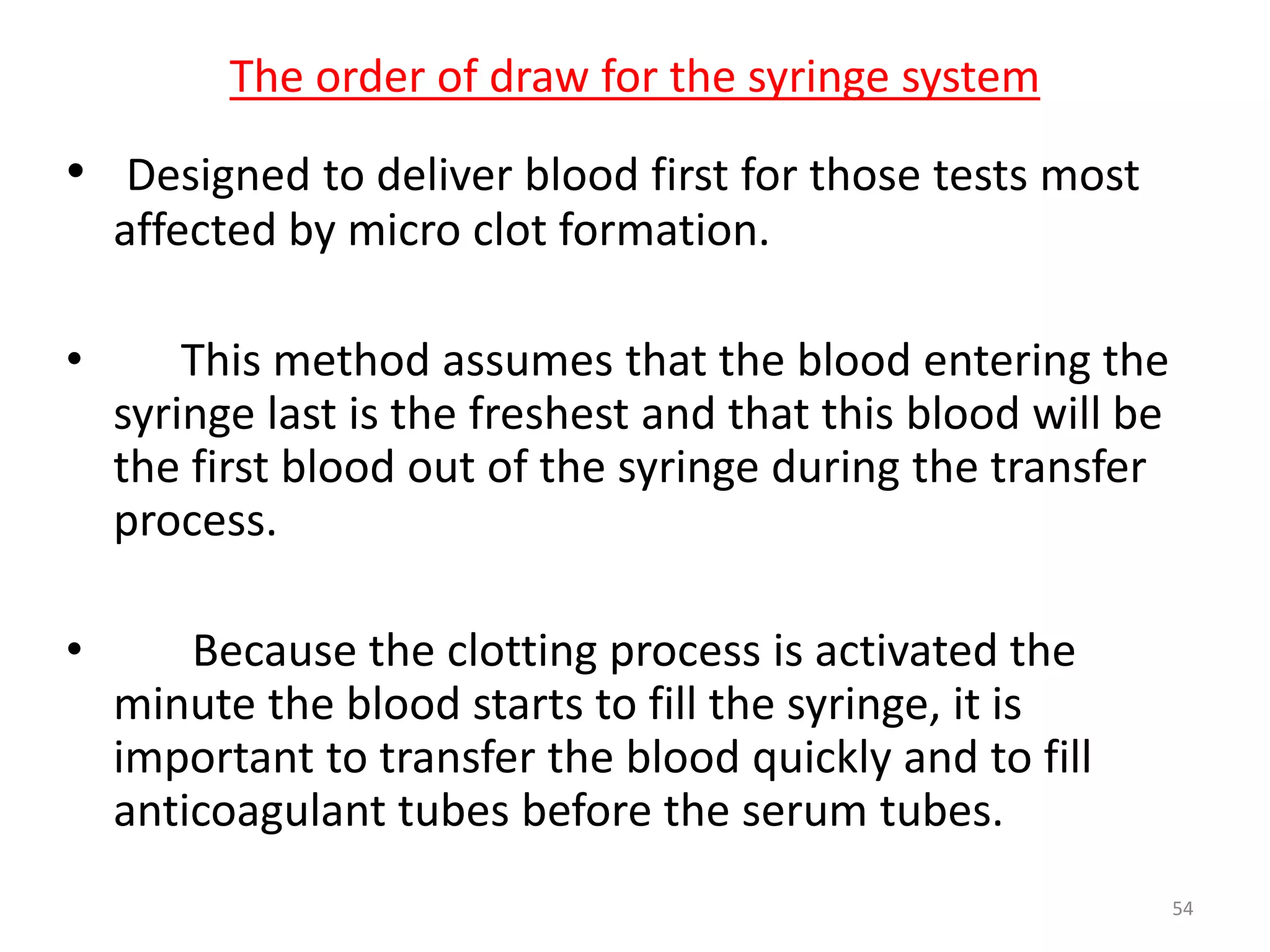 • Designed to deliver blood first for those tests most
affected by micro clot formation.
• This method assumes that the blood entering the
syringe last is the freshest and that this blood will be
the first blood out of the syringe during the transfer
process.
• Because the clotting process is activated the
minute the blood starts to fill the syringe, it is
important to transfer the blood quickly and to fill
anticoagulant tubes before the serum tubes.
The order of draw for the syringe system
54
 