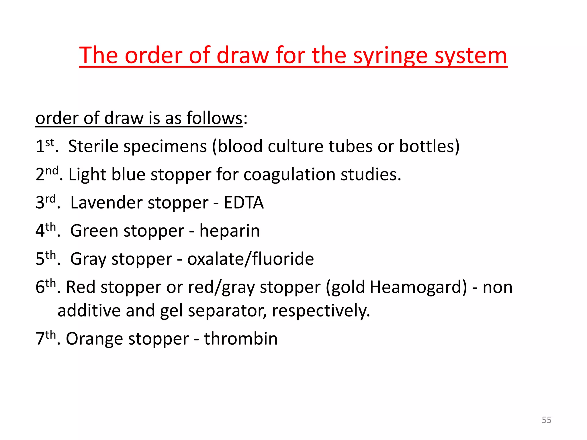 order of draw is as follows:
1st. Sterile specimens (blood culture tubes or bottles)
2nd. Light blue stopper for coagulation studies.
3rd. Lavender stopper - EDTA
4th. Green stopper - heparin
5th. Gray stopper - oxalate/fluoride
6th. Red stopper or red/gray stopper (gold Heamogard) - non
additive and gel separator, respectively.
7th. Orange stopper - thrombin
55
The order of draw for the syringe system
 